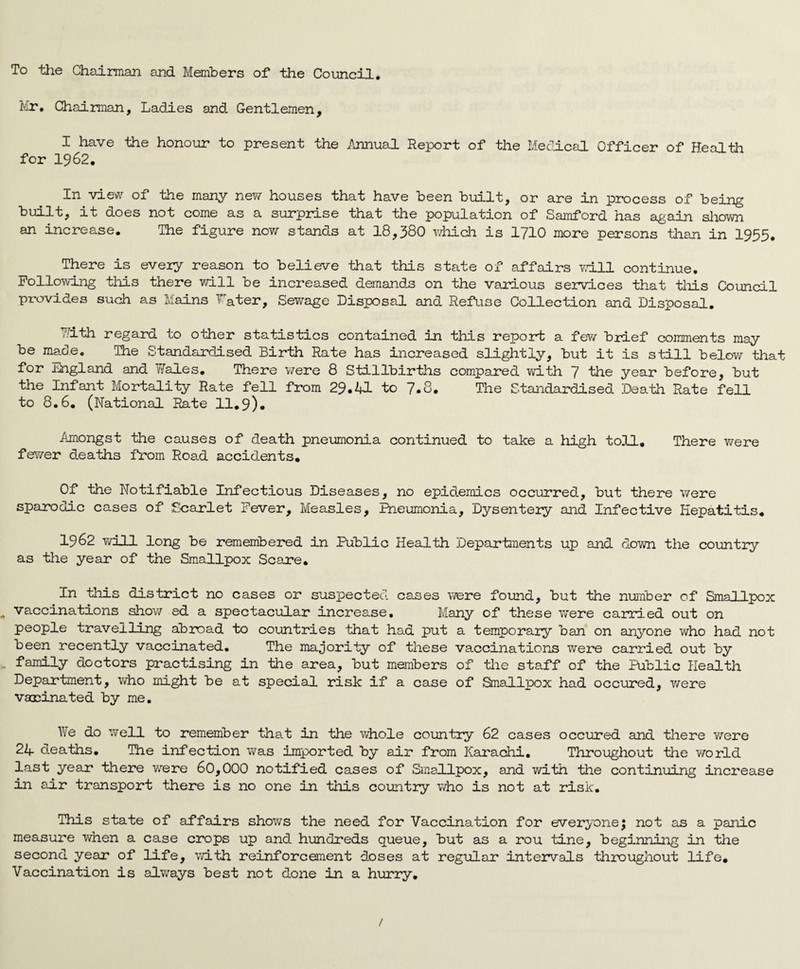 To the Chairman and Members of the Council, Mr, Chairman, Ladies and Gentlemen, I have the honour to present the i\nnual Report of the Medicsa Officer of Health for 1962. In view of the many nev/ houses that have been built, or are in process of being built, it does not come as a surprise that the population of Samford has again sliovm an increase. The figure now stands at 18,380 v/hich is I710 more persons tlian in 1955. There is every reason to believe that this state of affairs v.dll continue. Following tliis there will be increased demands on the various services that this Council provides such as Mains ^ater. Sewage Disposal and RefLise Collection and Disposal. 7.1th regard to other statistics contained in this repoil a few bilef comments may be made. The Standardised Birth Rate has increased slightly, but it is still belov/ that for England and Wales, There v/ere 8 Stillbirths compared vd.th 7 the year before, but the Infant Mortality Rate fell from 29,41 to 7.8. The Standardised Death Rate fell to 8.6, (National Rate 11,9). Amongst the causes of death pneumonia continued to take a high toll. There v/ere fev7er deaths from Road accidents. Of the Notifiable Infectious Diseases, no epidemics occurred, but there were sparodic cases of Scarlet Fever, Measles, Iheumonia, Dysenteiy and Infective Hepatitis, 1962 will long be remembered in Public Health Departments up and down the country as the year of the Smallpox Scare, In this district no cases or suspected cases were found, but the number of Smallpox ^ vaccinations show ed a spectacular increase. Many of these were carried out on people travelling abroad to countries that had put a temporary ban on anyone who had not been recently vaccinated. The majority of these vaccinations were carried out by . family doctors practising in the area, but members of the staff of the Public Health Department, v/ho might be at special risk if a case of Smallpox had occured, v/ere vaoDinated by me, 17e do well to remember that in the whole country 62 cases occured and there v/ere 24 deaths. The infection was imported by air from Karachi, Throughout the v/orld last year there were 60,000 notified cases of Smallpox, and with the continuing increase in air transport there is no one in this country who is not at risk. This state of affairs shows the need for Vaccination for everyone; not as a panic measure v/hen a case crops up and hundreds queue, but as a rou tine, beginning in the second year of life, with reinforcement doses at regular interv^als throughout life. Vaccination is always best not done in a hurry. /