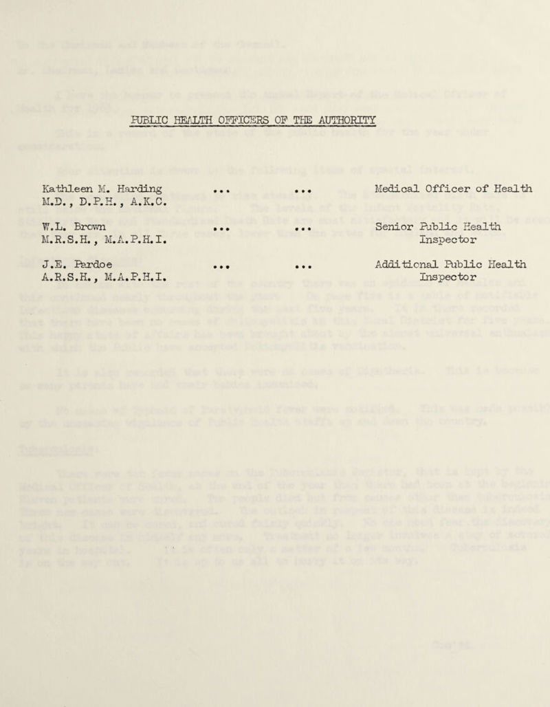 PUBLIC HEi'JUTH OPPICSRS OP TPIE AUTHORITY Kathleen IvL Harding M.D. , D.P.K., A.K.C. TI7.L. Brovvn M.R.S.H., IvI.A.P.H.1. J.E. Phrdoe A.R.S.H* ^ M.AaP.H.X. Medical Officer of Health Senior Pahlic Health Inspector Additional Public Health Inspector