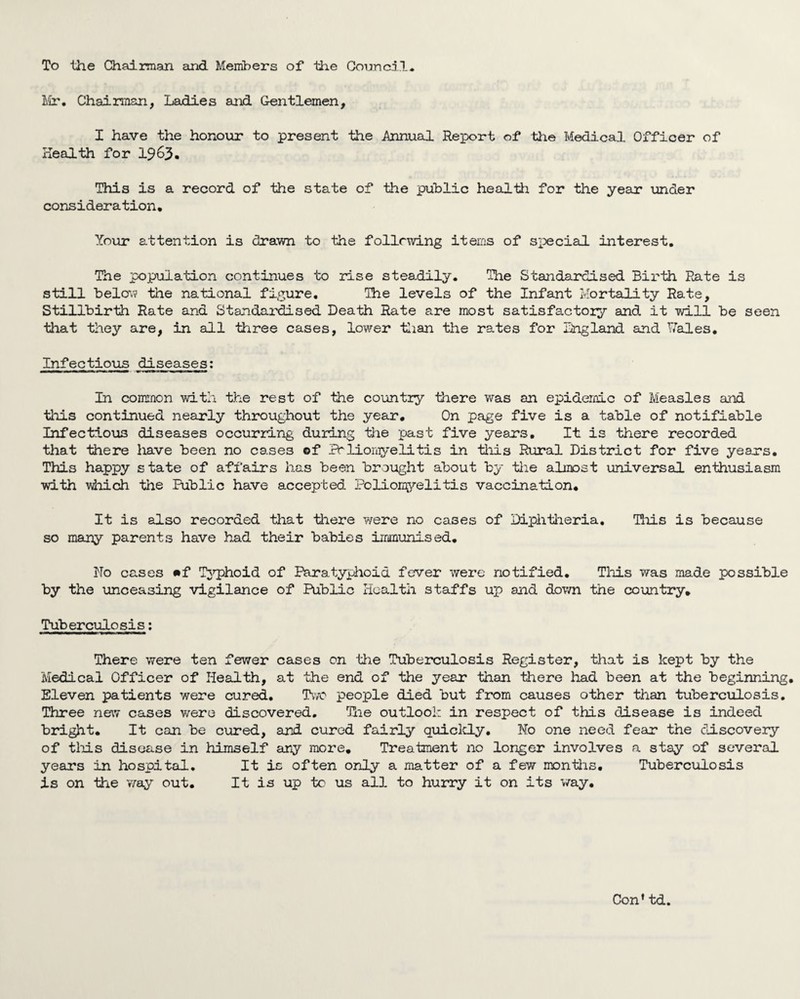 To the Chairman and Members of the Council. lir. Chairman, Ladies and Gentlemen, I have the honour to present the Annual Report of the Medical Officer of health for I963. This is a record of the state of the public healtti for the year under consideration. Your attention is drawn to the following iteiiiS of special interest. The population continues to rise steadily. The Standardised Birth Rate is still below the national figure. The levels of the Infant Mortality Rate, Stillbirth Rate and Standardised Death Rate are most satisfactory and it will be seen tliat they are, in all three cases, lower tlian the rates for iingland and T^’ales. Infectious diseases; In common with the rest of the country there was an epidemic of Measles and tliis continued nearly throughout the year. On page five is a table of notifiable Infectious diseases occurring during the past five years. It is there recorded that there liave been no cases ©f Prlionyelitis in tliis Rural District for five years. This happy state of affairs has been brought about by tlie almost universal enthusiasm with wiiich the Public have accepted ?olioii^v’’elitis vaccination. It is also recorded that there vrere no cases of Diphtlieria, This is because so many parents have had their babies immunised. No cases ©f T3T2hoid of Paratyphoid fever were notified. Tliis was made possible by the unceasing vigilance of Public Health staffs up and dov/n the country. Tuberculosis; There were ten fewer cases on the Tuberculosis Register, that is kept by the Medical Officer of Health, at the end of the year than there had been at the beginning. Eleven patients were cured. Two people died but from causes other than tuberculosis. Three new cases were discovered, Ttie outlook in respect of this disease is indeed bright. It can be cured, and cured fairly quiclcly. No one need fear the discovery of tliis disease in himself any more. Treatment no longer involves a stay of several years in hospital. It is often only a matter of a few montlis. Tuberculosis is on the way out. It is up tc us all to hurry it on its way. Con’ td.