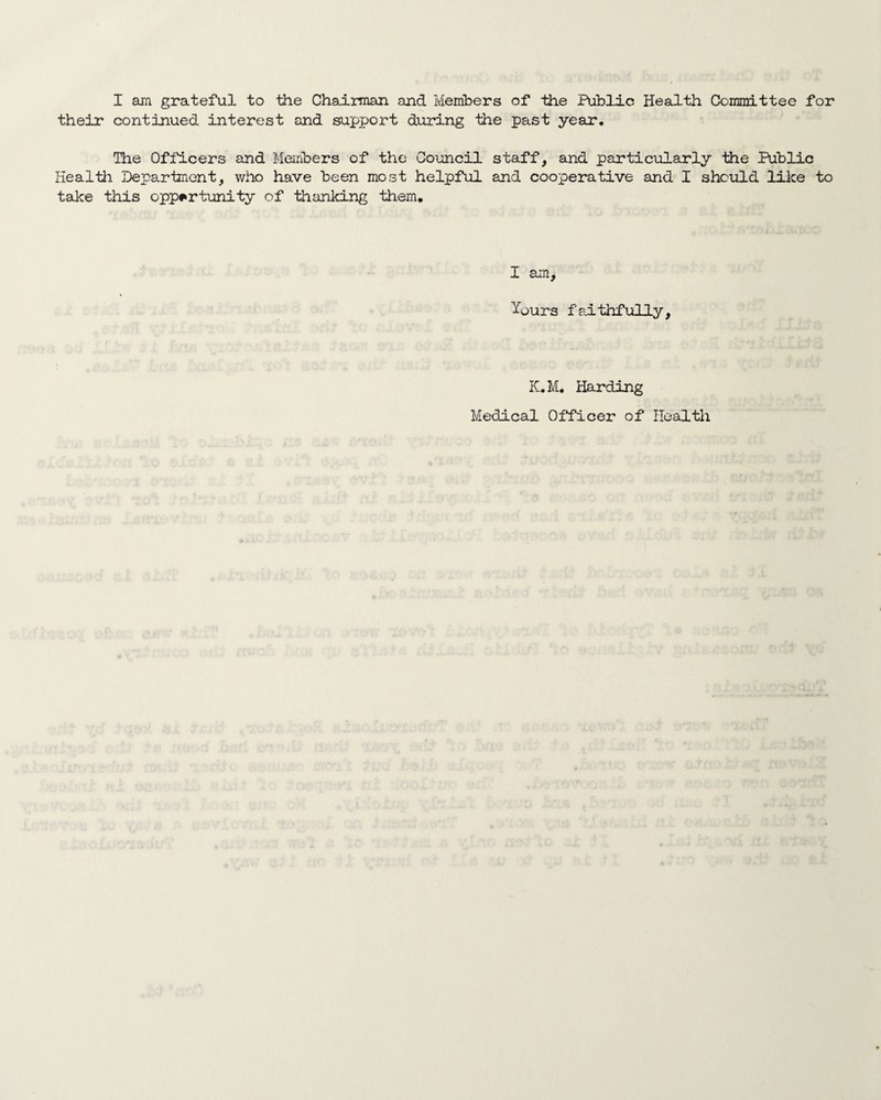 their continued interest and support during the past year. The Officers and Members of the Council staff, and particularly the Public Heal til Department, who have been most helpful and cooperative and I should like to take this opportunity of thanlcing them. I am, Incurs faithfully. K.M. Harding Medical Officer of Health