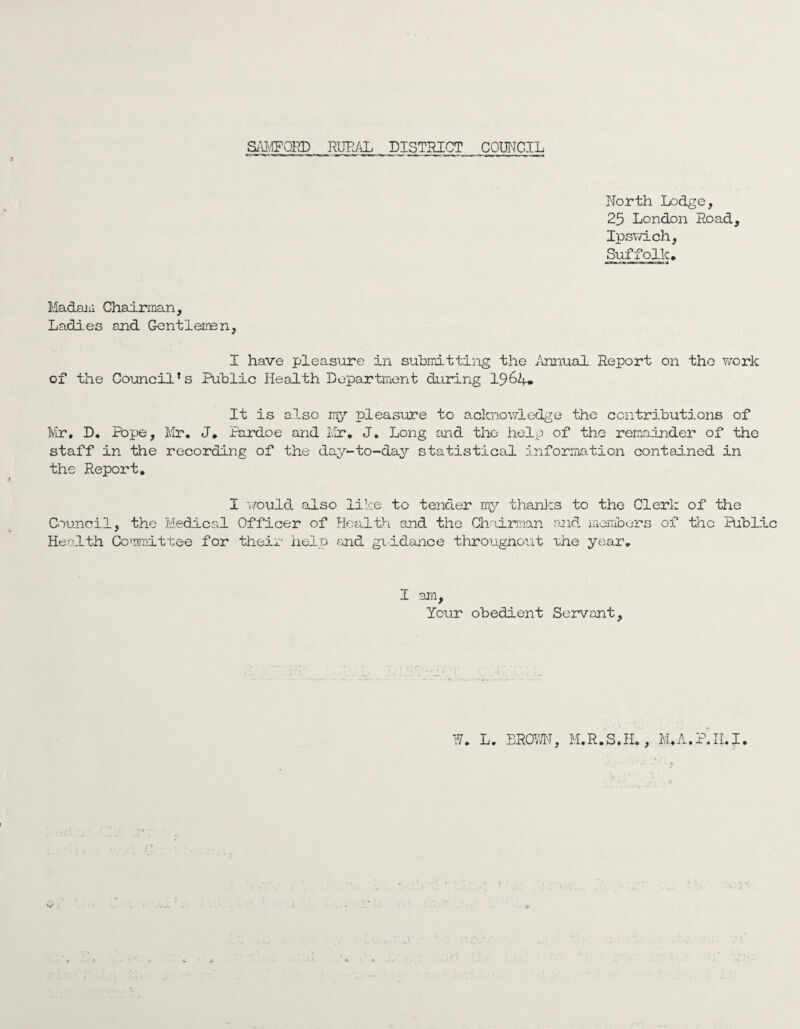 North Lodge, 25 London Road, Ipswich, Suffolk# Madam Chairman, Ladies and Gentlemen, I have pleasure in submitting the Annual Report on tho work of the Councils Public Health Department during 1964* It is also my pleasure to acknowledge the contributions of Mr. D. Pope, Mr. J. Pardoe and Mr. J. Long end the help of the remainder of the staff in the recording of the day-to-day statistical information contained in the Report. Council Health I would also like to tender my thanks to the Clerk of the , the Medical Officer of Health and the Chairman and members of the Bibllc Committee for their help and guidance throughout the year. I am, Your obedient Servant, W. L. BROW, M.R.S.H., M.A.P.II.I