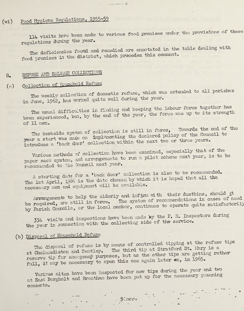 (vi) ynnfl Hygiene negations, 1955-59 X14 visits have been made to various food premises under the provisions of these regulations during the year. mie deficiencies found and remedied are annotated in the table dealing with food premises in the district, which precedes this comment. (n) HnlTeotinn. of luusphold Refuse The weekly collection of domestic refuse, which was extended to all parishes in June, 1962, has worked quite well during the year. ,r. ... 0 . fUnAina ond keening the labour force together has the^end^of the yeJ, k force was up to its strength of 11 men. n it -i-* a c* t-vn Toy/qjtcLs t/3fie end of *fch.G staxfwasSm4emon Spiking the declared policy of the Council to introduce! -back deer' collection within the next too or three years. TT . .3 polleot-on have been examined, especially that of the paper^sack system, mad arrang^ents to run a pilot scheme next year, is to be recommended to the -council next vec-r. 1 sf-xting date for a ’back door’ collection is also to be recommended. The* 1st April, W* is the date chosen by which it is hoped tnat all tte necessary men ani equipment will be available. Arrangements to help*sSSTof^comenLtSns^’cSfof need 33k vis---is and inspections have been made by the P. H. Inspectors during the yeex in'uonnection with the collecting side of the service. (t>) Disposal of Household Rea use , nf refu.e is by means of controlled tipping at the refuse tips The disposal of “ by The third tip at Stratford St, Mary is a at Chelmorda.ston and Bentley, me xnira getting rather reserve tip for emergency purposes, but as the other tips are gex g full, it may be necessary to open this one again later on, m 19 5* SStSSS £5 consents. *- * * r\