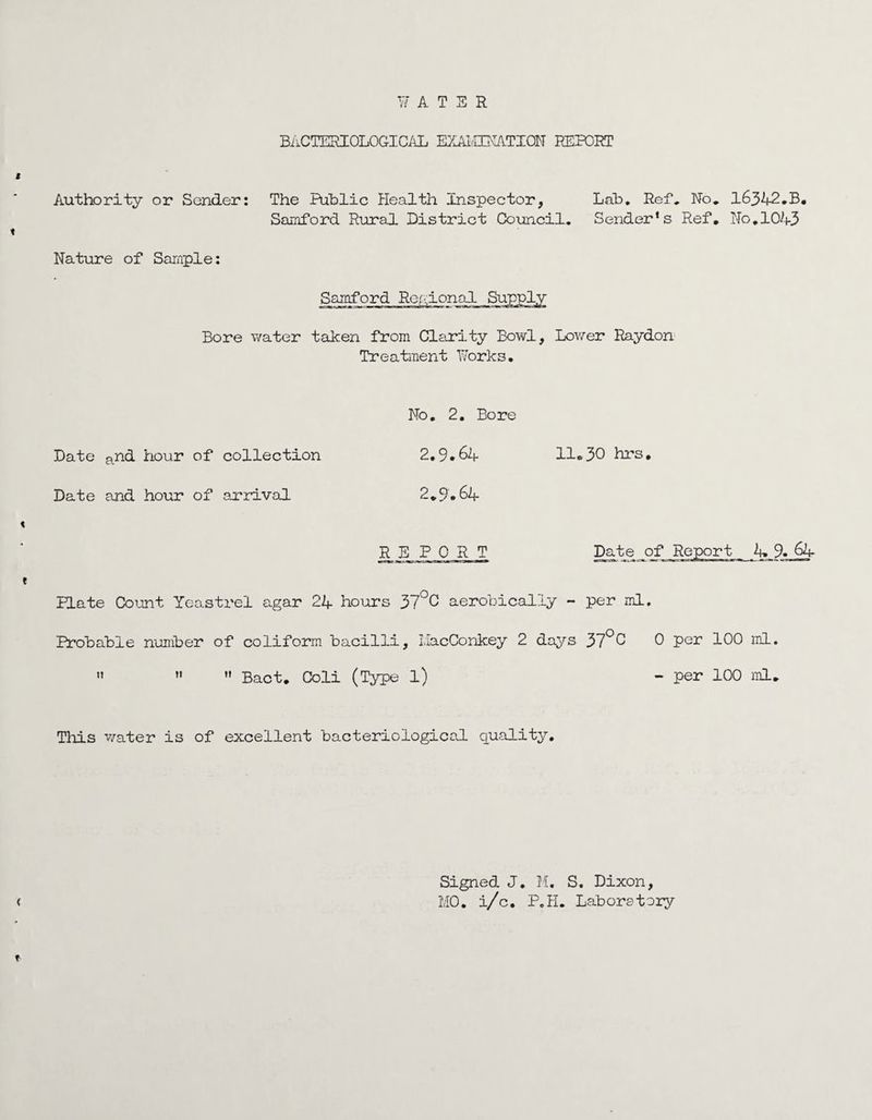 BACTERIOLOGICAL EXAI.-HMATION REPORT Authority or Sender: The Public Health Inspector, Lah. Ref, No. 16342.B. Samford Rural District Council. Sender’s Ref. No.1043 Nature of Sample: Bore water taken from Clarity Bowl, Lower Raydon Treatment Works. No. 2. Bore Date and hour of collection 2.9.64 11.30 hrs. Date and hour of arrival 2.9.64 RJ3 PORT Date of Report 4. 9. 64 Hate Count Yeastrel agar 24 hours 37°C aerobically - per ml. Probable number of coliform bacilli, I.lacConkey 2 days 37°0 0 Per 100 ml.    Bact. Coli (Type l) - per 100 ml. This water is of excellent bacteriological quality. Signed J. M. S. Dixon, M0. i/c. P.H. Laboratory
