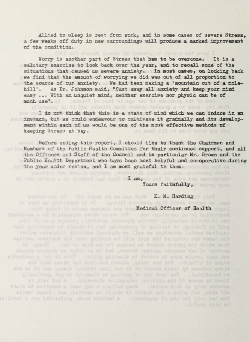 Allied to sleep is rest from work* and in some cases of severe Stress* a few weeks off duty in new surroundings will produce a marked improvement of the sanditiono Worry is another part of Stress that has to b© overcomeo It is a salutary exercise to look back over the year* and to recall some of the situations that caused us severe anxietyo In most cases* on looking back we find that the amount of worrying we did was out of all proportion to the source of our anxietyo We had been making a mountain out of a mole¬ hill« As Dr0 Johnson said* 'Cast away all anxiety and keep your mind easy oo* With an unquiet mind* neither exercise nor physic can be of much use” o I do not think that this is a state of mind which we can induce In an Instant* but we could endeavour to cultivate it gradually and its develop- meat within each of us would be one of the most effective methods of keeping Stress at bay n Before ending this report* I should like to thank the Chairman and Members of the Public Health Committee for their continued support* and all the Officers and Staff of the Council and in particular Mr<> Brown and the Public Health Department who have been most helpful and co-operative during the year under review* and I am most grateful to themo 1 am* Yours faithfully* Ko Mo Harding Medical Officer of Health