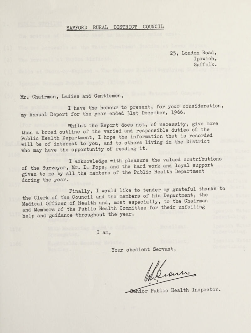 25, London Road, Ipswich, Suffolk. Mto Chairman, Ladies and Gentlemen, I have the honour to present, for your consideration, my Annual Report for the year ended 31st December, I966. Whilst the Report does not, of necessity, give more than a broad outline of the varied and responsible duties of the Public Health Department, I hope the information that is recorded will be of interest to you, and to others living in the District who may have the opportunity of reading it. I acknowledge with pleasure the valued contributions of the Surveyor, Mr. D. Pope, and the hard work and loyal support given to me by all the members of the Public Health Department during the year. Finally, I would like to tender my grateful thanks to the Clerk of the Council and the members of his Department, the Medical Officer of Health and, most especially, to the Chairman and Members of the Public Health Committee for their unfailing help and guidance throughout the year. I am. Your obedient Servant, iiior Public Health Inspector.