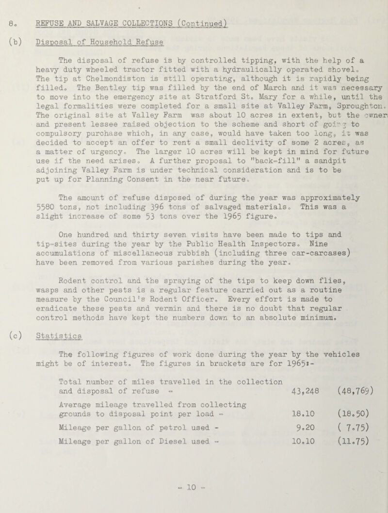 8 REFUSE AND SALVAGE COLLECTIONS (Continued) (b) Disposal of Household Refuse The disposal of refuse is by controlled tipping, with the help of a heavy duty wheeled tractor fitted with a hydraulically operated shovelo The tip at Chelmondiston is still operating, although it is rapidly being filledo The Bentley tip was filled by the end of March and it was necessary to move into the emergency site at Stratford Sto Mary for a while, until the legal formalities were completed for a small site at Valley Farm, Sproughtoiio The original site at Valley Farm was about 10 acres in extent, but the owner! and present lessee raised objection to the scheme and short of goi'^ 7 to compulsory purchase which, in any case, would have taken too long, io was decided to accept an offer to rent a small declivity of some 2 acres, as a matter of urgency. The larger 10 acres will be kept in mind for future use if the need arises, A further proposal to back-fill a sandpit adjoining Valley Farm is under technical consideration and is to be put up for Planning Consent in the near future. The amount of refuse disposed of during the year was approximately 5580 tons, not including 39^ tons of salvaged materials. This was a slight increase of some 53 tons over the 19^5 figure. One hundred and thirty seven visits have been made to tips and tip=sites during the year by the Public Health Inspectors, Nine accumulations of miscellaneous rubbish (including three car<-carcases) have been removed from various parishes during the year. Rodent control and the spraying of the tips to keep down flies, wasps and other pests is a. regular feature carried out as a routine measure by the CouncilRodent Officer, Every effort is made to eradicate these pests and vermin and there is no doubt that regular control methods have kept the numbers down to an absolute minimum, (c) Statistics The following figures of work done during the year by the vehicles might be of interest. The figures in brackets are for I965?- Total number of miles travelled in the collection and disposal of refuse = 43,248 (48,769) Average mileage travelled from collecting grounds to disposal point per load = 18,10 (18.50) Mileage per gallon of petrol used - 9.20 ( 7.75) Mileage per gallon of Diesel used - 10,10 (11.75)