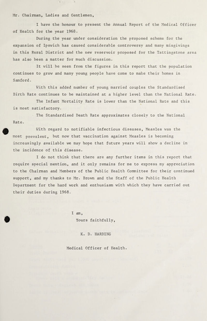 Mr* Chairman, Ladies and Gentlemen, I have the honour to present the Annual Report of the Medical Officer of Health for the year 1968. During the year under consideration the proposed scheme for the expansion of Ipswich has caused considerable controversy and many misgivings in this Rural District and the new reservoir proposed for the Tattingstone area has also been a matter for much discussion. It will be seen from the figures in this report that the population continues to grow and many young people have come to make their homes in Samford. With this added number of young married couples the Standardised Birth Rate continues to be maintained at a higher level than the National Rate* The Infant Mortality Rate is lower than the National Rate and this is most satisfactoryc The Standardised Death Rate approximates closely to the National Rate. With regard to notifiable infectious diseases, Measles was the most prevalent, but now that vaccination against Measles is becoming increasingly available we may hope that future years will show a decline in the incidence of this disease. I do not think that there are any further items in this report that require special mention, and it only remains for me to express my appreciation to the Chairman and Members of the Public Health Committee for their continued support, and my thanks to Mr. Brown and the Staff of the Public Health Department for the hard work and enthusiasm with which they have carried out their duties during 1968. I am, Yours faithfully, K. D. HARDING Medical Officer of Health.