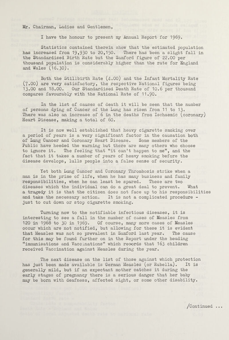 Mr. Chairman, Ladies and Gentlemen, I have the honour to present my Annual Report for 19^9® Statistics contained therein show that the estimated population has increased from 19>930 to 20,150o There has been a slight fall in the Standardised Birth Rate but the Samford figure of 22.00 per thousand population is considerably higher than the rate for England and Wales (l6,30). Both the Stillbirth Rate (4o00) and the Infant Mortality Rate (7.00) are very satisfactory, the respective National figures being 13-00 and 18«00. Our Standardised Death Rate of 10.6 per thousand compares favourably with the National Rate of 11.90. In the list of causes of death it will be seen that the number of persons dying of Cancer of the Lung has risen from 11 to 13- There was also an increase of 6 in the deaths from Ischaemic (coronary) Heart Disease, making a total of 60. It is now well established that heavy cigarette smoking over a period of years is a very significant factor in the causation both of Lung Cancer and Coronary Heart Disease. Some members of the Public have heeded the warning but there are many others who choose to ignore it. The feeling that it can't happen to me, and the fact that it takes a number of years of heavy smoking before the disease develops, lulls people into a false sense of security. Yet both Lung Cancer and Coronary Thrombosis strike when a man is in the prime of life, v/hen he has many business and family responsibilities, when he can least be spared. These are two diseases which the individual can do a great deal to prevent. What a tragedy it is that the citizen does not face up to his responsibilities and take the necessary action. It is not a complicated procedure - just to cut down or stop cigarette smoking. Turning now to the notifiable infectious diseases, it is interesting to see a fall in the number of cases of Measles from 120 in 1968 to 30 in 19^9- QI course, many more cases of Measles occur which are not notified, but allowing for these it is evident that Measles was not so prevalent in Samford last year. The cause for this may be found further on in the Report under the heading immunisations and Vaccxnations which records that I63 children received Vaccination against Measles during the year. The next disease on the list of those against which protection has just been made available is German Measles (or Rubella). It is generally mild, but if an expectant mother catches it during the early stages of pregnancy there is a serious danger that her baby may be born v/ith deafness, affected sight, or some other disability. /Continued