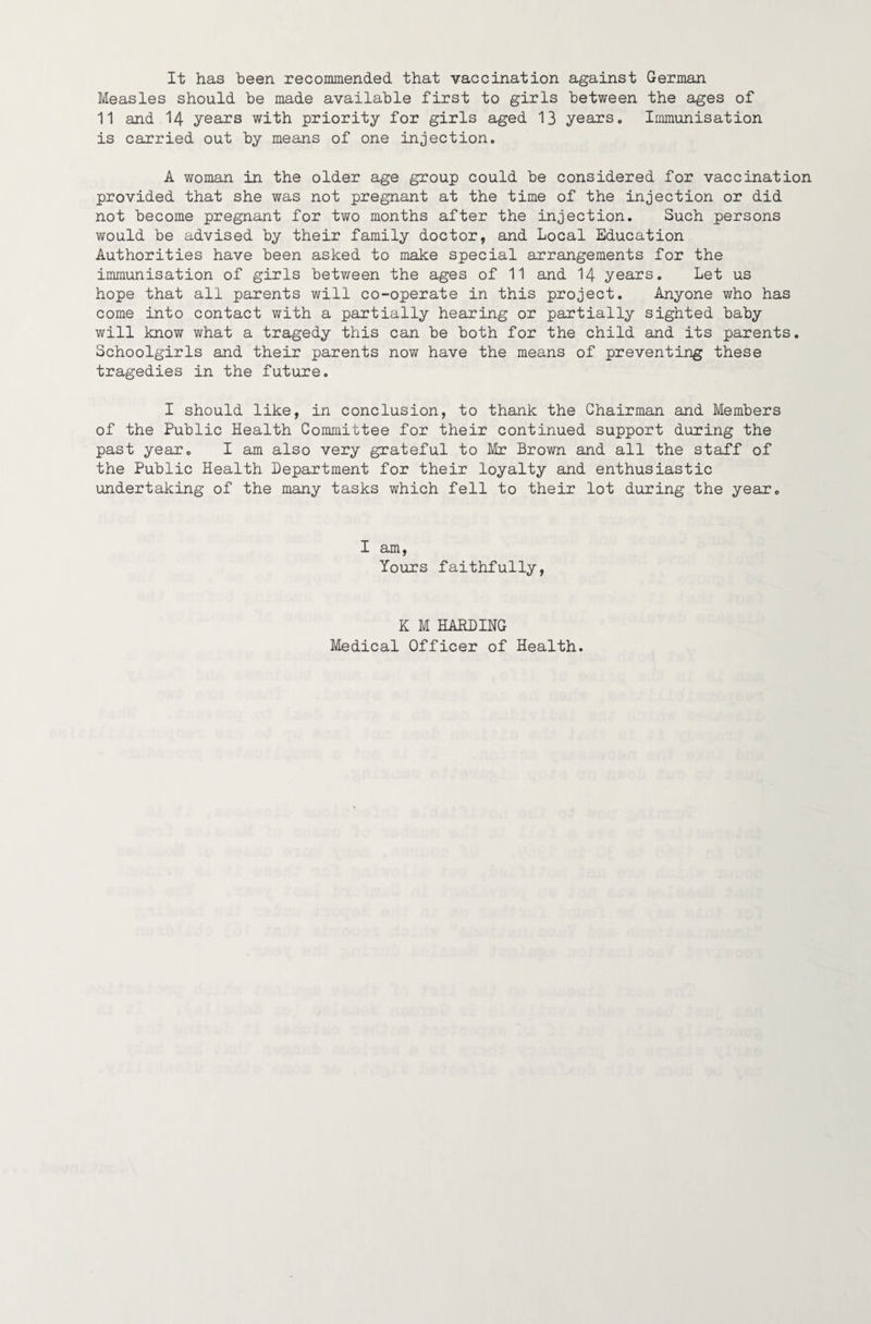 It has been recominended that vaccination against German Measles should be made available first to girls between the ages of 11 and 14 years with priority for girls aged 13 years. Immunisation is carried out by means of one injection. A woman in the older age group could be considered for vaccination provided that she was not pregnant at the time of the injection or did not become pregnant for two months after the injection. Such persons would be advised by their family doctor, and Local Education Authorities have been asked to make special arrangements for the immunisation of girls between the ages of 11 and I4 years. Let us hope that all parents will co-operate in this project. Anyone who has come into contact with a partially hearing or partially sighted baby will know what a tragedy this can be both for the child and its parents. Schoolgirls and their parents now have the means of preventing these tragedies in the future. I should like, in conclusion, to thank the Chairman and Members of the Public Health Committee for their continued support during the past year. I am also very grateful to Mr Brown and all the staff of the Public Health Department for their loyalty and enthusiastic undertaking of the many tasks which fell to their lot during the year. I am, Yours faithfully, K M HARDING Medical Officer of Health.