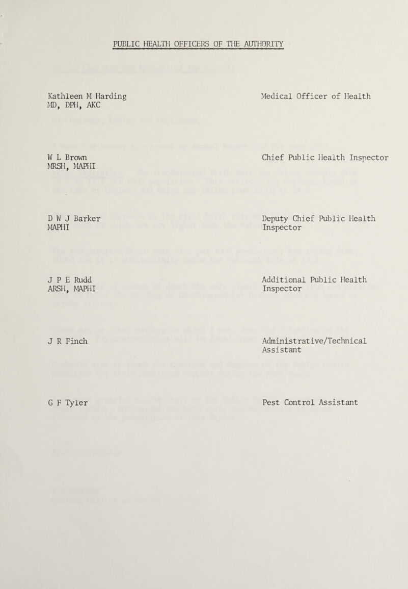 Kathleen M Harding Medical Officer of Health MD, DPH, AKC W L Brovm Chief Public Health Inspector MRSH, MAPHI D W J Barker MAPHI Deputy Chief Public Health Inspector J P E Rudd ARSH, MAPHI Additional Public Health Inspector J R Finch Administrative/Technical Assistant G F Tyler Pest Control Assistant