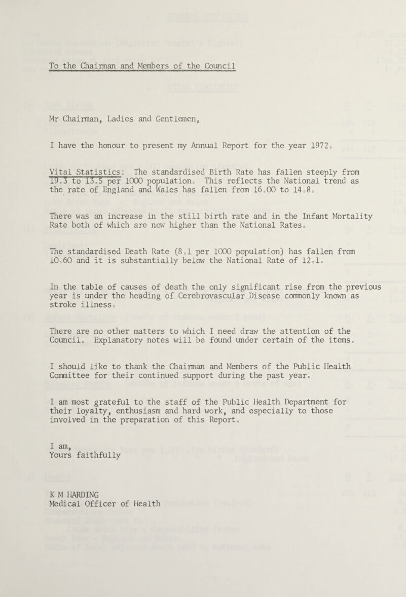 To the Chairman and Members of the Council Mr Chairman, Ladies and Gentlemen, I have the honour to present my Annual Report for the year 1972o Vital Statistics: The standardised Birth Rate has fallen steeply from T5oto 1^05 per ICXX) population,, This reflects the National trend as the rate of England and Wales has fallen from I6o00 to 14*8c There was an increase in the still birth rate and in the Infant Mortality Rate both of which are now higher than the National Rateso The standardised Death Rate (Sd per 1000 population) has fallen from I0o60 and it is substantially below the National Rate of 12do In the table of causes of death the only significant rise from the previous year is under the heading of Cerebrovascular Disease commonly known as stroke illnesso There are no other matters to which I need draw the attention of the Councilo Explanatory notes will be found under certain of the itemso I should like to thank the Chairman and Members of the Public Health Committee for their continued support during the past yearo I am most grateful to the staff of the Public Health Department for their loyalty, enthusiasm and hard work, and especially to those involved in the preparation of this Reporto I am, Yours faithfully K M HARDING Medical Officer of Health