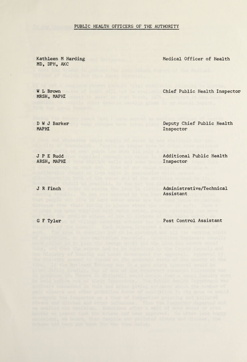 Kathleen M Harding Medical Officer of Health MD, DPH, AKC W L Brown Chief Public Health Inspector MRSH, MAPHI D W J Barker MAPHI Deputy Chief Public Health Inspector J P E Rudd ARSH, MAPHI Additional Public Health Inspector J R Finch Administrative/Technical Assistant G F Tyler Pest Control Assistant