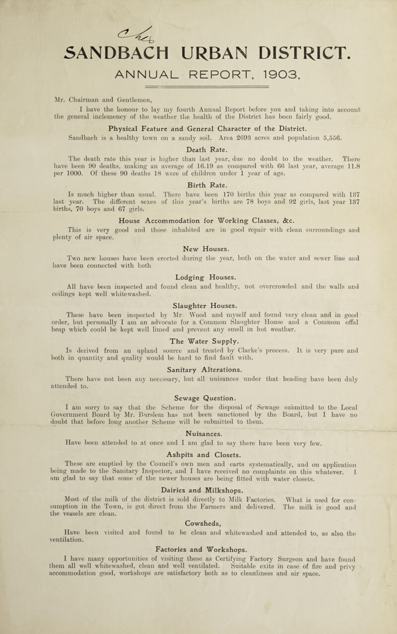 5ANDBACH URBAN DISTRICT. ANNUAL REPORT. 1903, Mr, Chairman and Gentlemen, I have the honour to lay my fourth Annual lleport before you and taking into account the general inclemency of the weather the health of the District has been fairly good. Physical Feature and General Character of the District. Sandbach is a healthy town on a sandy soil. Area 2693 acres and population 5,566. Death Rate. The death rate this year is higher than last year, due no doubt to the weather. There have been 90 deaths, making an average of 16.19 as compared with 66 last year, average 11.8 per 1000. Of these 90 deaths 18 were of children under 1 year of age. Birth Rate. Is much higher than usual. There have been 170 births this year as compared with 137 last year. The different sexes of this year’s births are 78 boys and 92 girls, last year 137 births, 70 boys and 67 girls. House Accommodation for Working Classes, &c. This is very good and those inhabited are in good repair with clean surroundings and plenty of air space. New Houses. Two new houses have been erected during the year, both on the water and sewer line and have been connected with both Lodging Houses. All have been inspected and found clean and healthy, not overcrowded and the walls and ceilings kept well whitewashed. Slaughter Houses. These have been inspected by Mr. Wood and myself and found very clean and in good order, but personally I am an advocate for a Common Slaughter House and a Common offal heap which could be kept well limed and prevent any smell in hot weather. The Water Supply. Is derived from an upland source and treated by Clarke’s process. It is very pure and both in quantity and quality would be hard to find fault with. Sanitary Alterations. There have not been any necessary, but all nuisances under that heading have been duly attended to. Sewage Question. I am sorry to say that the Scheme for the disposal of Sewage submitted to the Local Government Board by ^Ir. Burslem has not been sanctioned by the Board, hut I have no doubt that before long another Scheme will be submitted to them. Nuisances. Have bee}i attended to at once and I am glad to say there have been very few. Ashpits and Closets. These are emptied by the CounciTs own men and carts systematically, and on application being made to the Sanitary Inspector, and I have received no complaints on this whatever. 1 am glad to say that some of the newer houses are being fitted with water closets. Dairies and Milkshops. Most of the milk of the district is sold directly to Milk Factories. What is used for con¬ sumption in the Town, is got direct from the Farmers and delivered. The milk is good and the vessels are clean. Cowsheds, Have been visited and found to be clean and whitewashed and attended to, as also the ventilation. Factories and Workshops. I have many opportunities of visiting these as Certifying Factory Surgeon and have found them all well whitewashed, clean and well ventilated. Suitable exits in case of fire and privy accommodation good, workshops are satisfactory both as to cleanliness and air space.