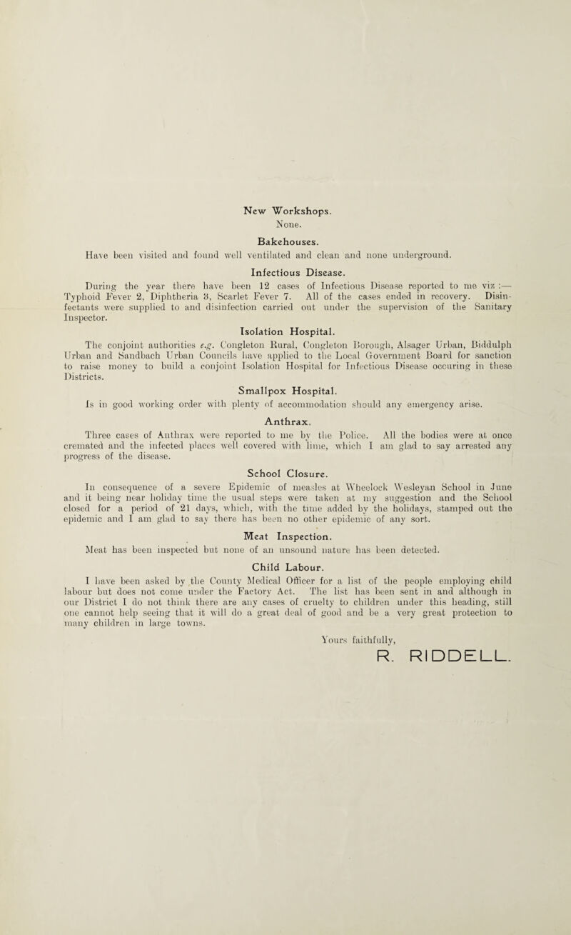 New Workshops. None. Bakehouses. Have been visited and found Avell ventilated and clean and none underground. Infectious Disease. During the year there have been 12 cases of Infectious Disease reported to me viz :— Typhoid Fever 2, Diphtheria B, Scarlet Fever 7. All of the cases ended in recovery. Disin¬ fectants were supplied to and disinfection carried out under the supervision of the Sanitary Inspector. Isolation Hospital. The conjoint authorities e.g. Congleton Rural, Congleton Dorough, Alsager Urban, Biddulph Urban and Sandhach Urban Councils liave applied to the Local Government Board for sanction to raise money to build a conjoint Isolation Hospital for Infectious Disease occuring in these ] )istricts. Smallpox Hospital. Is in good working order with plenty of accommodation should any emergency arise. Anthrax. Three cases of Anthrax were reported to me by the Police. All the bodies were at once cremated and the infected places well covered with lime, which I am glad to say arrested any progress of the disease. School Closure. In consequence of a severe Epidemic of measles at Wheelock Wesleyan School in June and it being near holiday time the usual steps were taken at my suggestion and the School closed for a period of 21 days, Avhich, with the time added by the holidays, stamped out the epidemic and I am glad to say there has been no other epidemic of any sort. Meat Inspection. Meat has been inspected but none of an unsound nature has been detected. Child Labour. I have been asked by the County Medical Officer for a list of the people employing child labour but does not come under the Factory Act. The list has been sent in and although in our District I do not think there are any cases of cruelty to children under this heading, still one cannot help seeing that it Avill do a great deal of good and be a very great protection to many children in large towns. Yours faithfully, R. RIDDELL.