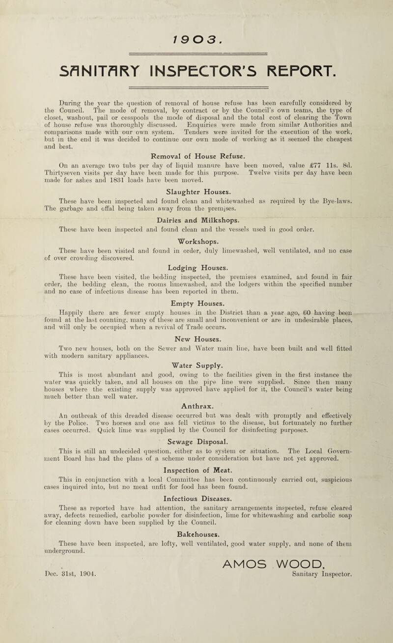 1903 SANITARY INSPECTOR’S REPORT. During the year the question of removal of house refuse has been carefully considered by the Council. The mode of removal, by contract or by the Council’s own teams, the type of closet, washout, pail or cesspools the mode of disposal and the total cost of clearing the Town of house refuse was thoroughly discussed. Enquiries were made from similar Authorities and comparisons made with our own system. Tenders were invited for the execution of the work, hut in the end it was decided to continue our own mode of working as it seemed the cheapest and best. Removal of House Refuse. On an average two tubs per day of liquid manure have been moved, value £77 11s. 8d. Thirtyseven visits per day have been made for this purpose. Twelve visits per day have been made for ashes and 1831 loads have been moved. Slaughter Houses. These have been inspected and found clean and whitewashed as required by the Bye-laws. The garbage and offal being taken a.way from the premises. Dairies and Milkshops. These have been inspected and found clean and the vessels used in good order. Workshops. These have been visited and found in order, duly liniewashed, well ventilated, and no case of over crowding discovered. Lodging Houses. These have been visited, the bedding inspected, the premises examined, and found in fair order, the bedding clean, the rooms liniewashed, and the lodgers within the specified number and no case of infectious disease has been reported in them. Empty Houses. Happily there are fewer empty houses in the District than a year ago, GO having been found at the last counting, many of these are small and inconvenient or are in undesirable places, and will only be occupied when a revival of Trade occurs. New Houses. Two new houses, both on the Sewer and Water main line, have been built and well fitted with modern sanitary appliances. Water Supply. This is most abundant and good, owing to the facilities given in the first instance the water was quickly taken, and all houses on the pipe line were supplied. Since then many houses where the existing supply was approved have applied for it, the Council’s water being much better than well water. Anthrax. An outbreak of this dreaded disease occurred but was dealt with promptly and effectively by the Police. Two horses and one ass fell victims to the disease, but fortunately no further cases occurred. Quick lime was supplied by tbe Council for disinfecting p)urposes. Sewage Disposal. This is still an undecided question, either as to system or situation. The Local Govern¬ ment Board has had the plans of a scheme under consideration but have not yet approved. Inspection of Meat. This in conjunction with a local Committee has been continuously carried out, suspicious cases inquired into, but no meat unfit for food has been found. Infectious Diseases. These as reported have had attention, the sanitary arrangements inspected, refuse cleared away, defects remedied, carbolic powder for disinfection, lime for whitewashing and carbolic soap for cleaning down have been supplied by the Council. Bakehouses. These have been inspected, are lofty, well ventilated, good water supply, and none of them underground. AMOS WOOD. Dec. 31st, 1901. Sanitary Inspector.