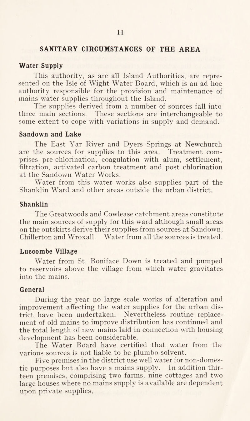 SANITARY CIRCUMSTANCES OF THE AREA Water Supply This authority, as are all Island Authorities, are repre¬ sented on the Isle of Wight Water Board, which is an ad hoc authority responsible for the provision and maintenance of mains water supplies throughout the Island. The supplies derived from a number of sources fall into three main sections. These sections are interchangeable to some extent to cope with variations in supply and demand. Sandown and Lake The East Yar River and Dyers Springs at Newchurch are the sources for supplies to this area. Treatment com¬ prises pre-chlorination, coagulation with alum, settlement, filtration, activated carbon treatment and post chlorination at the Sandown Water Works. Water from this water works also supplies part of the Shanklin Ward and other areas outside the urban district. Shanklin The Greatwoods and Cowlease catchment areas constitute the main sources of supply for this ward although small areas on the outskirts derive their supplies from sources at Sandown, Chillerton and Wroxall. Water from all the sources is treated. Luccombe Village Water from St. Boniface Down is treated and pumped to reservoirs above the village from which water gravitates into the mains. General During the year no large scale works of alteration and improvement affecting the water supplies for the urban dis¬ trict have been undertaken. Nevertheless routine replace¬ ment of old mains to improve distribution has continued and the total length of new mains laid in connection with housing development has been considerable. The Water Board have certified that water from the various sources is not liable to be plumbo-solvent. Five premises in the district use well water for non-domes¬ tic purposes but also have a mains supply. In addition thir¬ teen premises, comprising two farms, nine cottages and two large houses where no mains supply is available are dependent upon private supplies,