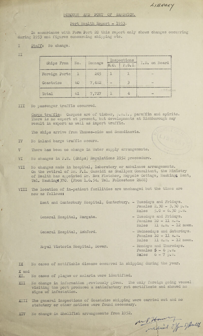 BOROUGH MD i^QRT OF SAi^DiriGH. 7 Bort Health Report - 1933. In accordance with Forai Port 20 this import only shows chaiiges occurring during 1953 and figures concerning shipping etc. I II III IV V VI VII VIII IX X and XI. XII XIII XIV staff: No change. chips From  . No. Tonnage -1-1 Inspections , _ . ^ , 1 7,'L on Board i M.O. r.S.l. : _^__! j Foreign Forts « 1 ! Coastwise 1 i 245 i 1 1 i bO ‘ 7,4o2 1 - ! 1. 1 1 - • t 1 < t Q i i ^ 1 - 1 t--i 1 Total ! ( * 61 I 7,727 i 1 ' • i i ^ 1. ■ i No passenger tralTic occurred. Cargo trai'fic: Cargoes are of timber, o.l., paraffin aid spirits. Tnere is no export at present, but developments at Richborough may- result in export as well as import traffic. The ships arrive from Thames-side and Scandinavia. No inlaid barge traffic occurs. There has been no change in Water supply arrangements. No changes in r.H. (Ships) Regulations 1952 proceedure. No changes made in hospital, laboratory or aiibulance arrangements. On the retiral of xji*. F.L. Gassidi as Smallpox Consultant, the idristry of Health has appointed hr. Rex T'letcher, Maypole Cottage, Ha\dcing(^ Kent, Tel, HavAcingt 370. (From 1.6,54. Tel. Folkestone 26sS) The location of in-patient facilities are unchanged but the times are now as follows: Kent and Ganterbuiy Hospital, Canterbury. - Itiesdays and Fridays. Females 2.30 - 3.30 p.m. Iiales 5.0 - 6.30 p.m. General Hospital, Margate. - 'Tuesdays aid Fridays. ’ Females lu - 11 a.m. Males 11 a.m. - 12 noon. General Hospital, Ashford. - Wednesdays and Saturdays. Females 10 - 11 a.m. Males 11 a. i.Q. - 12 noon. Royal Victoria Hospital, Dover. - Tiondays and Thursdays. Females 5 - 6 p.m. i-iales 6-7 p.m.. No cases of notifiable disease occurred in shipping during the year. No cases of plague or malaria were identified. No change in information j^reviously given. The only foreign going vessel visiting the port produced a satisfactory rat certificate and shov/ed no signs of infestation. The general inspections of Coastv/ise shipping v/ere carried out and no statutory or other notices were found necessary. No change in shellfish arrangements from 1952.