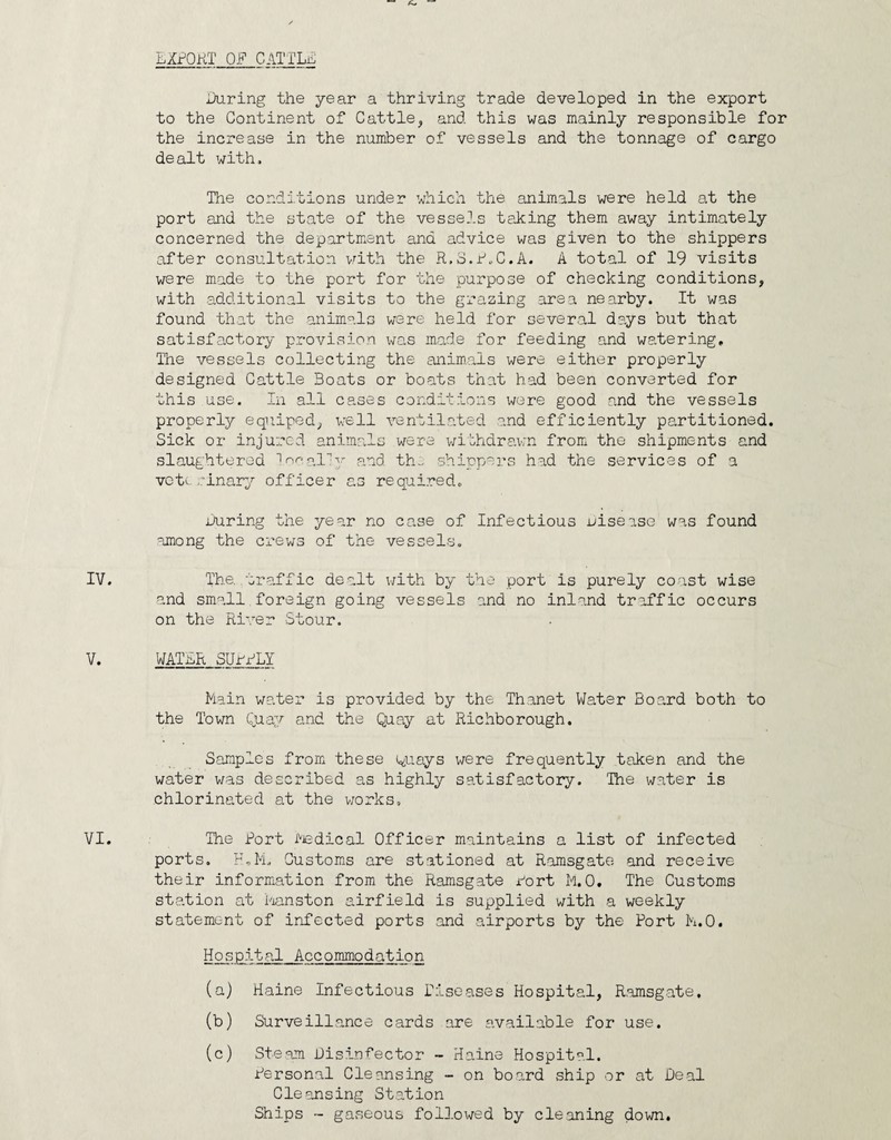 LXfOKT OF CATTLii; During the year a thriving trade developed in the export to the Continent of Cattle^ and this was mainly responsible for the increase in the number of vessels and the tonnage of cargo dealt with. The conditions under which the animals were held at the port and the state of the vessels taking them away intimately concerned the department and advice was given to the shippers after consultation v^ith the R.S.f^C.A. A total of 19 visits were made to the port for the purpose of checking conditions, with additional visits to the grazing area nearby. It was found that the animals were held for several days but that satisfactory provision was made for feeding and watering. The vessels collecting the animals were either properly designed Cattle Boats or boats that had been converted for this use. In all cases conditions were good and the vessels properly equipod, well ventilated and efficiently partitioned. Sick or injured animals were withdrawn from the shipments and slaughtered ^I'^y p.nd th^ shippers had the services of a vctL oinary officer as required. During the year no case of Infectious disease was found among the crews of the vessels. The. traffic dealt v/ith by the port is purely coast wise and small foreign going vessels and no inland traffic occurs on the Ri’.^er Stour. WATBR SUrRLY Main water is provided by the Thanet Water Board both to the Town Quay and the Quay at Richborough. Samples from these ^juays were frequently taken and the water was described as highly satisfactory. The water is chlorinated at the v/orks. The Port PJedical Officer maintains a list of infected ports. Customs are stationed at Ramsgate and receive their information from the Ramsgate Wort M.0, The Customs station at Manston airfield is supplied with a weekly statement of infected ports and airports by the Port M.O. Hospital Accommodation (a) Maine Infectious Diseases Hospital, R.amsgate. (b) Surveillance cards are available for use. (c) Steam Disinfector - Maine Hospital. Personal Cleansing - on board ship or at Deal Cleansing Station Ships - gaseous followed by cleaning down.