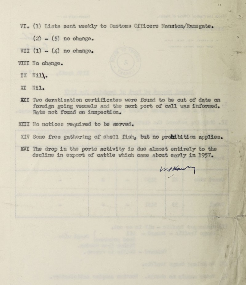 o VI* (1) lints sont weokly to Custcass Officers l-anston/^tosgate* (2) - (5) no <^ange. VII (l) - (4) no chance* mi No change. IX u nil XEI Two deratisation oortiflcctes were found to be out of date on foreign going vessels anfi the nesct port of call was inforoed. Hats not found on inspection. nrr No notlcos required to be served. XIV Som free gattierlng of shell fish, but no prcMbitim plies. XVI The drop in tha porta activity is dv0 olmoat entirely to the decline in osport of cattle which cam about early in 1957*