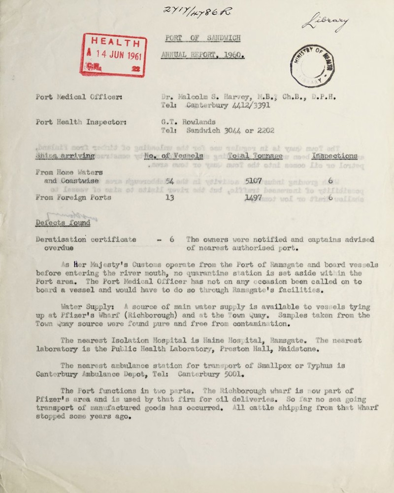 Port ^«dical Officer: PORT OF dAUDWlGII Annual i960. Jr, Fialcolffi S, llarvoy, Ch,13., D.P.H, Tel: Canterbury 441^/3391 Port Health Inspector: G.T, Rowlands Tel: Sandi^ich 3044 or 2<i02 diilva arriving No« of VeCMols LOi-al I'onria^.e Inspections From Hoi'^e Waters and uoastwise 54 5107 6 Frora roreign Porta 13 .U97 0 Defects found Deratisatlon certificate - 6 The o:^ers wore notified and captains advi3r4 overdue of nearest authorised port, As H< r Majesty*3 Customs operate from the Port of itamogate and board vesjels before entering the river nouth, no quarantine station is set aside wit in the Port area. The Port Medical Officer has not on any cccctsion been called on to boaixi a vessel and would Imve to do so tiirough Ramsgate's facilities. Water Supply: A source of main water supply is available to vos.els tying up at Pfizer's Wharf (Hichborough) and at the Town siUay, Samples taken from the Town ^uay source were fo’Jind pure and free from contamin. tion. The nearest Isoltition Hospital is iiaine Hospital, Ramsgate, The nearest laboratory is the Public Health Laboratoi^,r, Preston Hall, Maidstone, The nearest ambulance station for tran‘:5port of dmallpox or Typhus is Canterbury Ambulance Dei-ot, Tel: Canterbury 5001. The Port functions in tv/o pairts. The llltjhbo2X)Ugh wharf is ’■ov; part of Pfizer's area and is used by that firm for oil deliveries. So far no sea going transport of manul’actur-ed goods has occurred. All cattle shipping If*om that Wharf stopped some years ago.