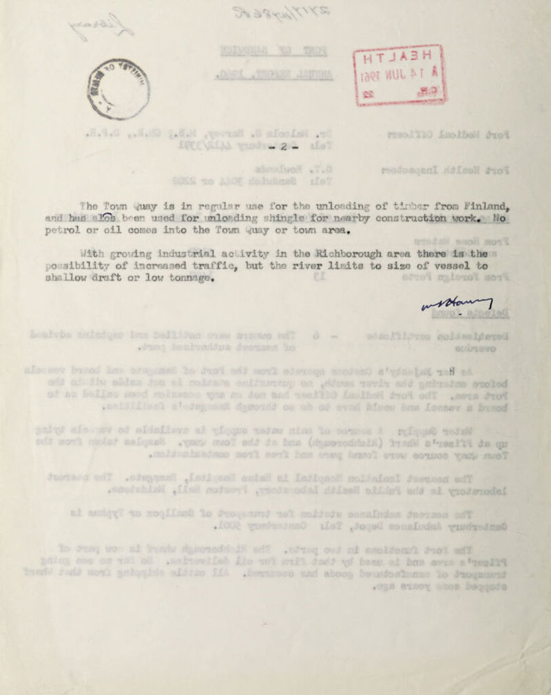 Tho Tovm <my is in rG(j^i.l3r use for the unloading of tirtb'ir from Finland, and has -l^ b'-en used for imloading shingle for nearby construction work* petrol or oil coinoa into the Town ^uay or town area. With grov/ing industrial aci^ivity in the Richborough area there is tho possibility of increased traffic, but the river liridts to size of vessel to shallow draft or low tonnago. 1 H od h’- ui qjj • •- 4 ; ~ ''i> r IC ' 3 / 4