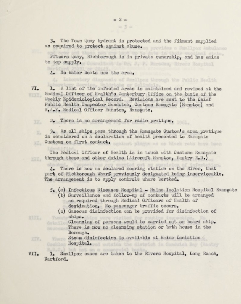 3o Tiie Town .iuay hydrant is protected and the fitrient supplied as rotiuirod to protect against abuse. i-fizers stxuxy, Hichborough is in private ownership, and hris mains to tap supply. 4. No Water Bo^ats use the area. 1. list of tliG inJ^octed areas is aiaintained and revised at the i4edical Officer of iioalth*s Canterbury Office on the basis of tlie Weelcly Kpideiaiological Record. Revisions are sent to the Chief Public Health Inspector Caiidwich, Custoivts iiarasgate (Minaton) and R. '.f. Kodicil Officer rfenston, Ramsgate. 2. Thoro is no ai’rangement for radio pratique. 3* rig all ships pass tiirough the Rasisgate Custom* s urea pratique is considered on a declaration of health presented to Ra-imsgate CustoLiS on first contact. The Podical Officer of Health is in touch witli Customs Ramsgate through these and otlior duties (iiircraft iitnston, fastiy R.i>.) 4* There is now no declared mooring st'.'tion on the River, that part of ttichborough Wharf previously designated being inserviceable. The arrangeroent is to apply controls where lierthed. 5« M Irii'ectious Diseases HospiUil - ilaine Isolc tion HoSj^ital Ramsgtite (b) Siurveillance and follow-up of contacts will Ijo arranged as required through Piedical Officers of Haalth of destination. No passenger traffic occiurs. (c) Gaseous disinfection can be provided for disinfection of ships. Cleansing of pex'sons would be carried out on board sMp. There is now no cleansing station or both house in the Borough. Steam disiitii'ection is availiable at iic-ine Isolation Hospital. 1. Smallpox aases are t^iken to the Rivers Hospital, Long Reach, Dart ford.