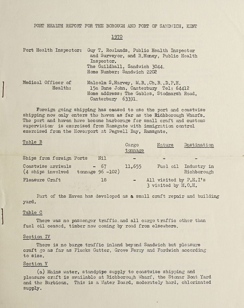 PORT HEALTH REPORT FOR THE BOROUGH AND PORT OF SANDWICH, KENT Port Health Inspector: Guy T. Rowlands, Public Health Inspector and Surveyor, and R.Money, Public Health Inspector, The Guildhall, Sandwich 3044. Home Number: Sandwich 2202 Medical Officer of Health: Malcolm S,Harvey, M.B,,Ch.B.,D,P,H. 15a Dane John, Canterbury Tel: 64412 Home address: The Gables, Stodmarsh Road, Canterbury 63391. Foreign going shipping has ceased to use the port and coastwise shipping now only enters the haven as far as the Richborough Wharfs. The port and haven have become harborage for small craft and customs supervision' is exercised from Ramsgate with immigration control exercised from the Hoverport at Pegwell Bay, Ramsgate. Table B Ships from foreign Ports Nil Coastwise arrivals - 67 (4 ships involved tonnage 96 -102) Pleasure Craft 18 Cargo t onnage 11,655 Nature Destination Fuel oil Industry in Richborough All visited by P.H.I’s 3 visited by M.O.H. yard. Part of the Haven has developed as a small craft repair and building Table C There was no passenger traffic, and all cargo traffic other than fuel oil ceased, timber now coming by road from elsewhere. Section TV There is no barge traffic inland beyond Sandwich but pleasure craft go as far as Plucks Gutter, Grove Ferry and Fordwich according to size. Section V (a) Mains water, standpipe supply to coastwise shipping and pleasure craft is available at Richborough Wharf, the Stonar Boat Yard and the Barbican. This is a Water Board, moderately hard, chlorinated supply.
