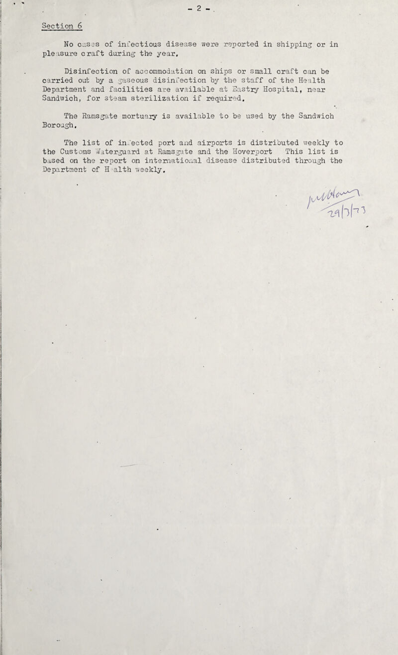 2 - Section 6 No C11S3S of infectious disease were reported in shipping or in pleasure craft during the year, Disini'ection of accommodation on ships or small craft can be carried out by a ;^aseous disinfection by the staff of the Health Department and facilities are available at Eastiy Hospital, near Sandwich, for steam sterilization if required. The Ramsgate mortuary is available to be used by the Sandwich Borough, The list of infected port and airports is distributed weekly to the Customs 7/aterguard at Ramsgate and the Hoverport This list is based on the report on international disease distributed through the Department of H-alth weekly.
