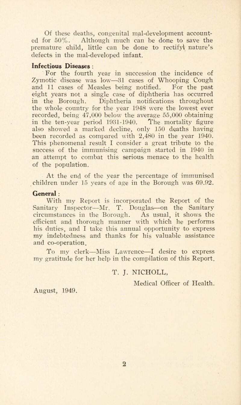 Of these deaths, congenital mal-development account¬ ed for 50%. Although much can be done to save the premature Ghild, little can be done to rectify! nature’s defects in the mal-developed infant. Infectious Diseases: For the fourth year in succession the incidence of Zymotic disease was low—31 cases of Whooping Cough and 11 cases of Measles being notified. For the past eight years not a single case of diphtheria has occurred in the Borough. Diphtheria notifications throughout the whole country for the year 1948 were the lowest ever recorded, being 47,000 below the average 55,000 obtaining in the ten-year period 1931-1940. The mortality figure also showed a marked decline, only 150 deaths having been recorded as compared with 2,480 in the year 1940. This phenomenal result I consider a great tribute to the success of the immunising campaign started in 1940 in an attempt to combat this serious menace to the health of the population. At the end of the year the percentage of immunised children under 15 years of age in the Borough was 69.92. General: With my Report is incorporated the Report of the Sanitary Inspector—Mr. T. Douglas—on the Sanitary circumstances in the Borough. As usual, it shows the efficient and thorough manner with which he performs his duties, and I take this annual opportunity to express my indebtedness and thanks for his valuable assistance and co-operation. To my clerk—Miss Lawrence—I desire to express my gratitude for her help in the compilation of this Report. T. J. NICHOLL, Medical Officer of Health. August, 1949.