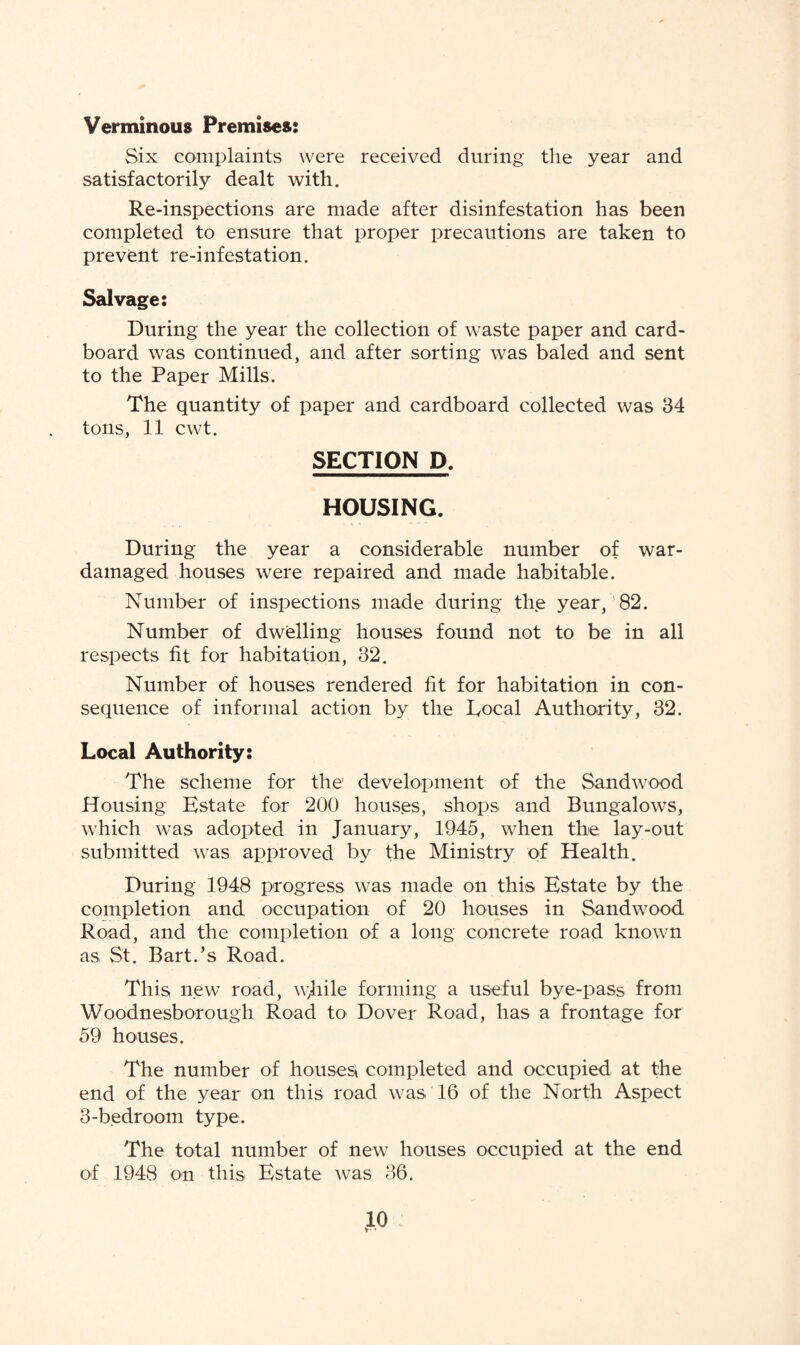 Verminous Premises: Six complaints were received during the year and satisfactorily dealt with. Re-inspections are made after disinfestation has been completed to ensure that proper precautions are taken to prevent re-infestation. Salvage: During the year the collection of waste paper and card¬ board was continued, and after sorting was baled and sent to the Paper Mills. The quantity of paper and cardboard collected was 34 tons, 11 cwt. SECTION D. HOUSING. During the year a considerable number of war- damaged houses were repaired and made habitable. Number of inspections made during the year,'82. Number of dwelling houses found not to be in all respects fit for habitation, 32. Number of houses rendered fit for habitation in con¬ sequence of informal action by the Local Authority, 32. Local Authority: The scheme for the1 development of the Sandwood Housing Estate for 200 houses, shops and Bungalows, which was adopted in January, 1945, when the; lay-out submitted was approved by the Ministry of Health. During 1948 progress was made on this Estate by the completion and occupation of 20 houses in Sandwood. Road, and the completion of a long concrete road known as St. Bart.’s Road. This new road, wjiile forming a useful bye-pass from Woodnesborough Road to Dover Road, has a frontage for 59 houses. The number of houses; completed and occupied at the end of the year on this road was 16 of the North Aspect 3-bedroom type. The total number of new houses occupied at the end of 1948 on this Estate was 36.