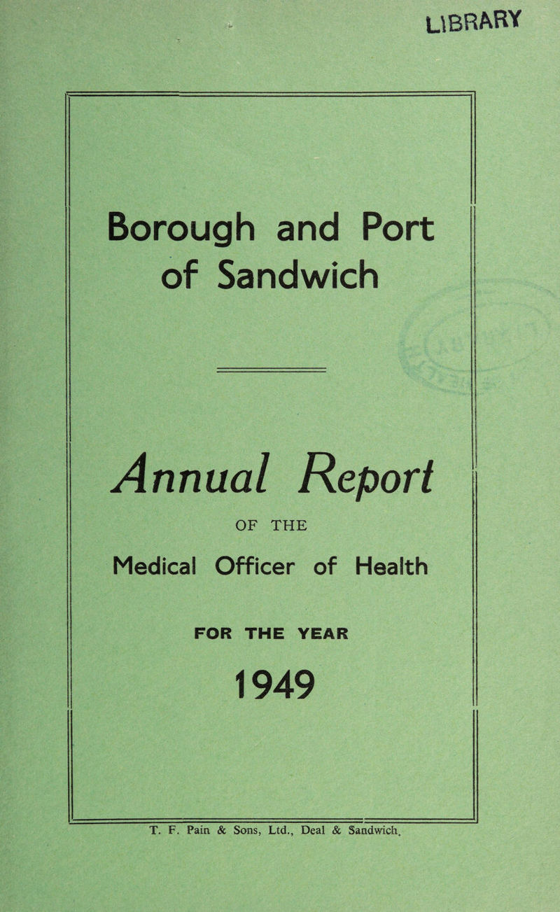 library Borough and Port of Sandwich Annual Report OF THE Medical Officer of Health FOR THE YEAR 1949 T. F. Pain & Sons, Ltd., Deal & Sandwich.