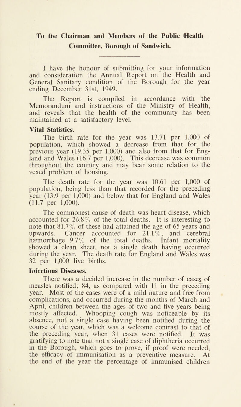 To the Chairman and Members of the Public (Health Committee, Borough of Sandwich. I have the honour of submitting for your information and consideration the Annual Report on the Health and General Sanitary condition of the Borough for the year ending December 31st, 1949. The Report is compiled in accordance with the Memorandum and instructions of the Ministry of Health, and reveals that the health of the community has been maintained at a satisfactory level. Vila! Statistics. The birth rate for the year was 13.71 per 1,000 of population, which showed a decrease from that for the previous year (19.35 per 1,000) and also from that for Eng¬ land and Wales (16.7 per 1,000). This decrease was common throughout the country and may bear some relation to the vexed problem of housing. The death rate for the year was 10.61 per 1,000 of population, being less than that recorded for the preceding vear (13.9 per 1,000) and below that for England and Wales (11.7 per 1,000). The commonest cause of death was heart disease, which accounted for 26.8% of the total deaths. It is interesting to note that 81.7% of these had attained the age of 65 years and upwards. Cancer accounted for 21.1%, and cerebral haemorrhage 9.7% of the total deaths. Infant mortality showed a clean sheet, not a single death having occurred during the year. The death rate for England and Wales was 32 per 1,000 live births. Infectious Diseases. There was a decided increase in the number of cases of measles notified; 84, as compared with 11 in the preceding year. Most of the cases were of a mild nature and free from complications, and occurred during the months of March and April, children between the ages of two and five years being mostly affected. Whooping cough was noticeable by its absence, not a single case having been notified during the course of the year, which was a welcome contrast to that of the preceding year, when 31 cases were notified. It was gratifying to note that not a single case of diphtheria occurred in the Borough, which goes to prove, if proof were needed, the efficacy of immunisation as a preventive measure. At the end of the year the percentage of immunised children