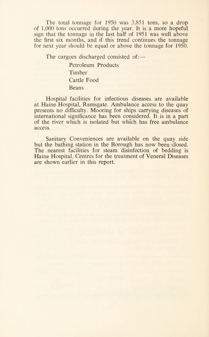 The total tonnage for 1950 was 3,851 tons, so a drop of 1,000 tons occurred during the year. It is a more hopeful sign that the tonnage in the last half of 1951 was well above the first six months, and if this trend continues the tonnage for next year should be equal or above the tonnage for 1950. The cargoes discharged consisted of:— Petroleum Products Timber Cattle Food Beans Hospital facilities for infectious diseases are available at Haine Hospital, Ramsgate. Ambulance access to the quay presents no difficulty. Mooring for ships carrying diseases of international significance has been considered. It is in a part of the river which is isolated but which has free ambulance access. Sanitary Conveniences are available on the quay side but the bathing station in the Borough has now been closed. The nearest facilities for steam disinfection of bedding is Haine Hospital. Centres for the treatment of Veneral Diseases are shown earlier in this report.