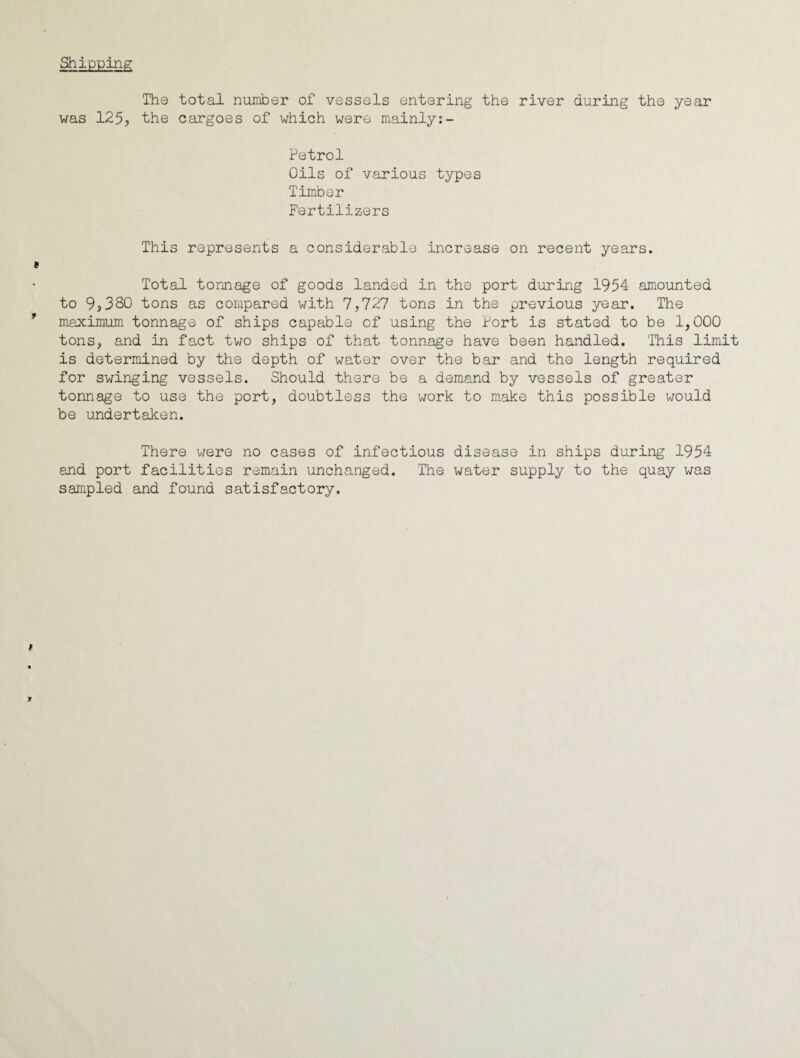 Shipping The total nuiT±)er of vessels entering the river during the year was 125, the cargoes of which were mainly:- Petrol Oils of various types Timber Fertilizers This represents a considerable increase on recent years. Total tonnage of goods landed in the port during 1954 amounted to 9,380 tons as compared with 7,727 tons in the previous year. The maximum tonnage of ships capable of using the Port is stated to be 1,000 tons, and in fo.ct two ships of that tonnage have been handled. This limit is determined by the depth of water over the bar and the length required for swinging vessels. Should there be a demand by vessels of greater tonnage to use the port, doubtless the work to make this possible would be undertaken. There v/ere no cases of infectious disease in ships during 1954 and port facilities remain unchanged. The water supply to the quay was sampled and found satisfactory.