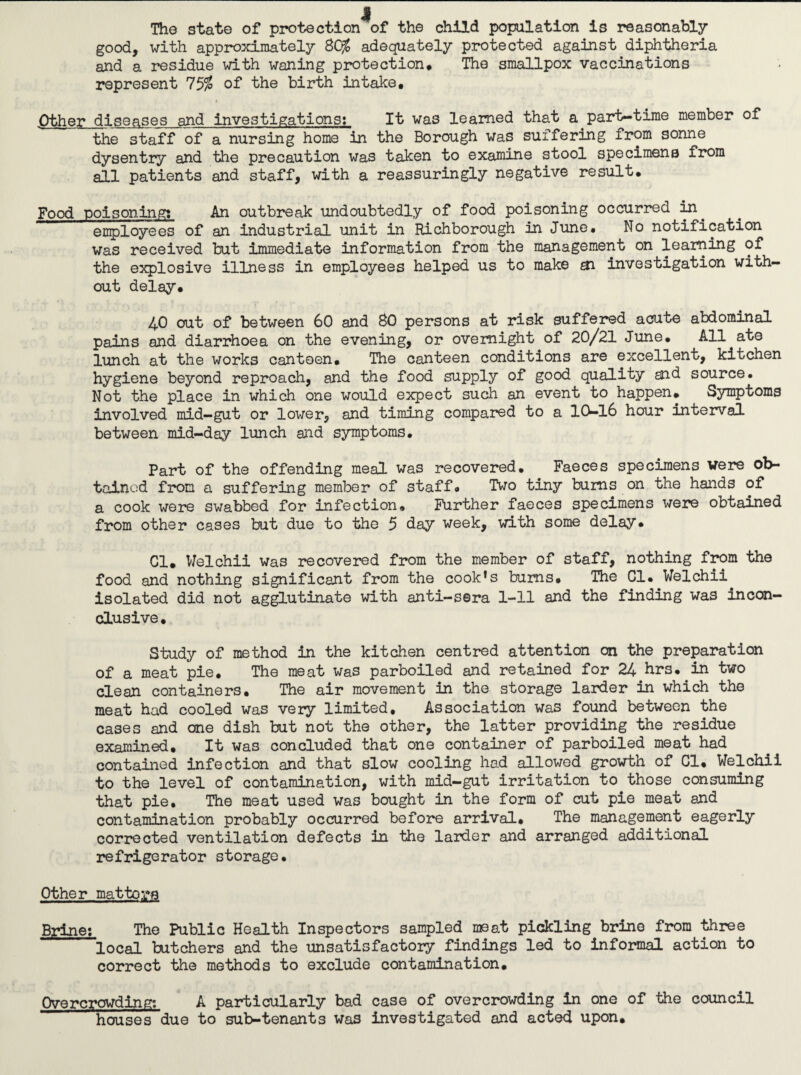 The state of protection of the child population is reasonably good, with approximately SC% adequately protected against diphtheria and a residue with waning protection# The smallpox vaccinations represent 75% of the birth intake, ■Other diseases and investigations; It was learned that a part-time member of the staff of a nursing home in the Borough was suffering from sonne dysentry and the precaution was taken to examine stool specimens from all patients and staff, with a reassuringly negative result. Food poisoning! An outbreak undoubtedly of food poisoning occurred enployees of an industrial unit in Richborough in June# No notification Was received but immediate information from the management on learning of the explosive illness in employees helped us to make ai investigation with¬ out delay, 40 out of between 60 and 80 persons at risk suffered acute abdominal pains and diarrhoea on the evening, or overnight of 20/21 June# All ate lunch at the works canteen. The canteen conditions are excellent, kitchen hygiene beyond reproach, and the food supply of good quality and source. Not the place in which one would expect such an event to happen. Symptoms involved mid—gut or lower, and timing compared to a I(^l6 hour interval between mid-day lunch aJid symptoms. Part of the offending meal was recovered. Faeces specimens were ob¬ tained from a suffering member of staff# Two tiny bums on the hands of a cook were swabbed for infection. Further faeces specimens were obtained from other cases but due to the 5 day week, with some delay. Cl, Welchil Was recovered from the member of staff, nothing from the food and nothing significant from the cook’s bums. The Cl, Welchii isolated did not agglutinate with anti-sera 1-11 and the finding was incon¬ clusive. Study of method in the kitchen centred attention on the preparation of a meat pie. The meat was parboiled and retained for 24 hrs, in two clean containers. The air movement in the storage larder in which the meat had cooled was very limited. Association was found between the cases and one dish but not the other, the latter providing the residue examined. It was concluded that one container of parboiled meat had contained infection and that slow cooling had allowed growth of Cl, Welchii to the level of contamination, with mid-gut irritation to those consuming that pie. The meat used was bought in the form of cut pie meat and contamination probably occurred before arrival. The management eagerly corrected ventilation defects in the larder and arranged additional refrigerator storage. Other mattors Brine: The Public Health Inspectors sampled meat pickling brine from three local butchers and the unsatisfactory findings led to informal action to correct the methods to exclude contamination. Overcrowding; A particularly bad case of overcrowding in one of the council houses due to sub-tenants was investigated and acted upon.