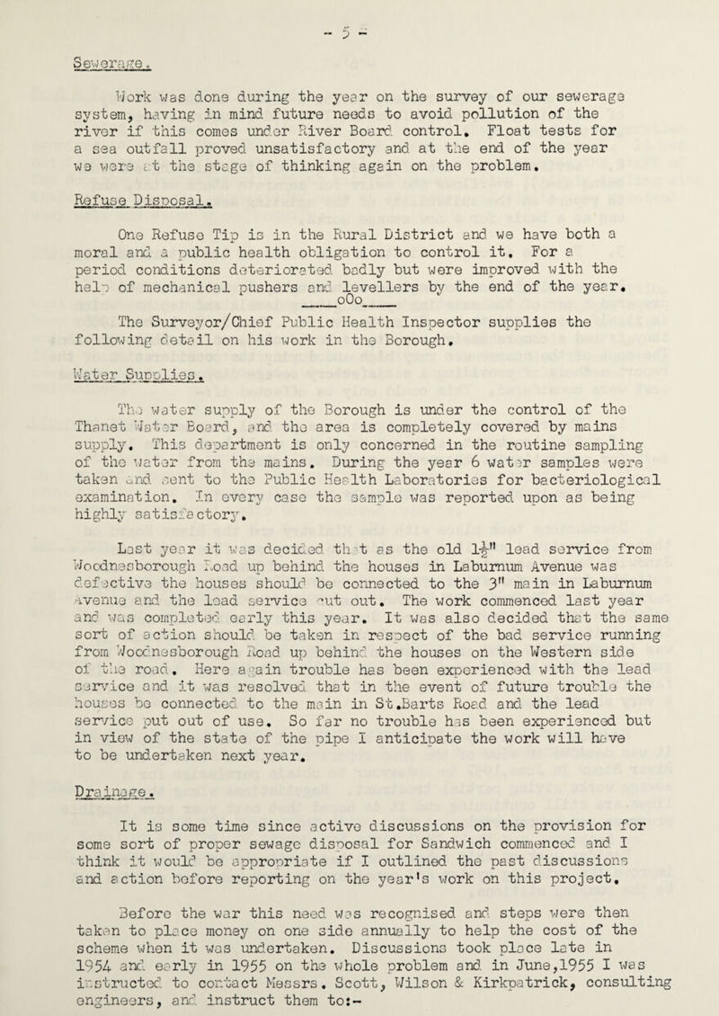 Se^QrafiG „ Work vJas done during the year on the survey of our sewerage system, having in mind future needs to avoid pollution of the river if this comes under River Board, control* Float tests for a sea outfall proved unsatisfactory and at the end of the year we were at the stage of thinking again on the problem. Refuse Disposal, One Refuse Tip is in the Piural District and we have both a moral and a public health obligation to control it. For a periocl conditions deteriorated badly but were improved with the hele of mechanical pushers and levellers by the end of the year, __o0o___ The Surveyor/Chief Public Health Inspector supplies the following detail on his work in the Borough, Water Supolies. The water supply of the Borough is under the control of the Thanet Water Board, and the area is completely covered by mains supply. This department is only concerned in the routine sampling of the water from the mains. During the year 6 watjr samples were taken c^nd sent to the Public Health Laboratories for bacteriological examination. In every case the sam.ple was reported upon as being highly satisfactory. Lest year it was decided th-t as the old lead service from Woodnesborough Road up behind the houses in Laburnum Avenue was defective the houses should be connected to the 3” main in Laburnum •1 venue and: the lead seinrice '-ut out. The work commenced last year and was completed, early this year. It was also decided that the same sort of action should be taken in respect of the bad service running from Wooc.nesborough Road up behind the houses on the Western side of the road. Here again trouble has been experienced with the lead serwice and it was resolved that in the event of future trouble the houses be connected to the main in St .Barts Road and the lead service put out of use. So far no trouble has been experienced but in view of the state of the pipe I anticipate the work will have to be undertaken next year. Drainage. It is some time since active discussions on the provision for some sort of proper sewage disposal for Sandwich commenced and. I think it would be appropriate if I outlined, the past discussions and action before reporting on the year’s work on this project. Before the war this need was recognised and steps were then taken to place money on one side annually to help the cost of the scheme when it was und.ertaken. Discussions took place late in 1954 and. early in 1955 on the whole problem and. in June, 1955 I ^'?as instructed, to contact Messrs, Scott, Wilson & Kirkpatrick, consulting engineers, and. instruct them to:-