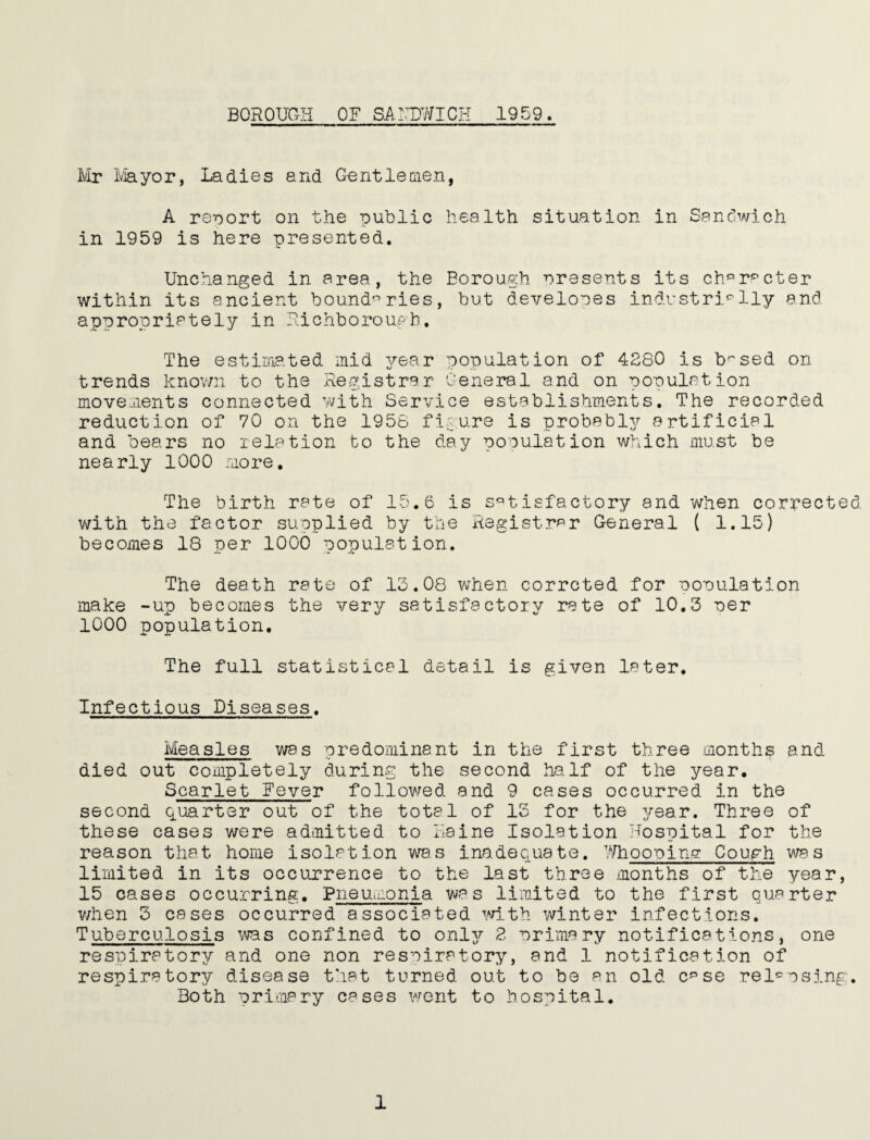 BOROUaii OF SAITOICH 1959. Mr ivJayor, Ladies and Gentlemen, A report on the public health situation in Sanchvich in 1959 is here presented. Unchanged in area, the Borough nreseats its ch*=’r'^cter within its ancient boundaries, but develooes industrially and appropriately in Fichboroupb. The estimated mid 3rear population of 4880 is b'^sed on trends knov/n to the Registrar General and on population movements connected v^/ith Service establishments. The recorded reduction of 70 on the 1956 figure is probabl}/ cartificial and bears no relation to the day population which must be nearly 1000 more. The birth rate of 15.6 is s'^tisfactory and when corrected with the factor supplied by the Registrar General ( 1.15) becomes 18 per 1000 population. The death rate of 13.08 when corrcted for population make -up becomes the very satisfactory rate of 10.3 per 1000 population. The full statistical detail is given later. Infectious Diseases. Measles was predominant in the first three months and died out completely during the second half of the year. Scarlet Fever followed and 9 cases occurred in the second quarter out of the total of IS for the year. Three of these cases were admitted to liaine Isolation Hospital for the reason that home isolation ws-s inadequate. 7/hoopin.g Cough was limited in its occurrence to the last three months of the year, 15 cases occurring. Pneumonia was limited to the first quarter v/hen 3 cases occurred associated mth winter infections. Tuberculosis ■'was confined to onlj^ 8 primary notifications, one respiratory and one non respiratory, and 1 notification of respiratory disease that turned out to be an old. c^^se rel'^psing. Both primary cases went to hospital.