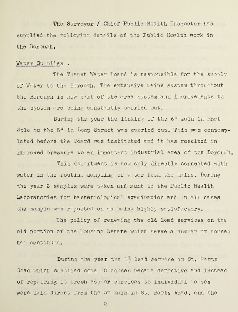 The Surveyor / Chief Public Health Inspector has supplied the follov/inp det^-ils of the Public Health work in the Borough, V/ater Su'oolies . The Th^net W^^ter Foard is responsible for the suppIv of V/pter to the Borough. The extensive svstem throu^^hout the Borough is nov/ p^rt of the prea systera and improvements to the sji^stera are being constantl^^ carried out. During the year the linkin? of the 6 uiain in Boat Sole to the 3'^ in Loop Street was carried out. This was contemp¬ lated before the Board ^^'as instituted and it has resulted in improved pressure to an important industrial ^rea of the Borough, This dep*^'rtxiient is now onlj/' directly connected with :vater in the routine sampling of w^ter from the mains. During the year Z samples were taken and sent to the Public Health Laboratories for bacteriolo^: ical examinf’tion and ..n •'=11 cases the sample wa,s reported on «s being highly satisfactory. The policy of renev'/ing the old lead services on the old portion of the Lousing Lstate wnich serve a number of bouses has continued. Durinp the year the 1^; le^d service in St. f^rts Road which supplied some 10 houses became defective ^nd instead of repairing it fresh copper services to individual orses were laid direct from the jiain in St. Barts Ro^d, and the 5