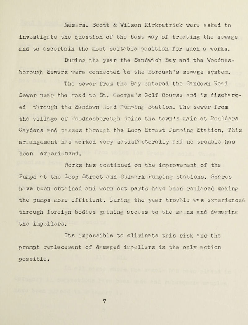 Mes-rs, Scott & V/ilson Kirlcoatrick were askod to investigate the q_uestion of the best ^vay of treating the sev/age and to ascertain the most suitable position for such a works. During the year the Sandvach Bay and the V/oodnos- borough Sewers v/sre connected to the Boroua‘h’s sewage systerr. The sewer from the Bay entered the Sandovm Bead Sewer near the road to St, George’s Golf Course ^nd is disGh*='rg- ed through the Sando\.'m .\0^d ’^um'^ing Station. The sewer from the village of ''/oodnesborough .loins the town’s ruain at Boulders Cardens and p'^sscs f'rough the Loop Street Bunaing Station, This ar^angoiaent has worked very sat isfa ctorally and no trouble has been exoeri^nced. V'/orks has continued on the improvenent of the Bumps t the Loop Street and Bulvnrk Bumping stations. Snares have b-en obtained and worn out parts h^vo been ronlaced making the pumps niore efficient. During the year trouble s exaerienceo through foreign bodies gaining access to the ma .ns and damanina the impellers. Its impossible to eliminate this risk and the prompt replacement of damaged impellers is the only action possible.