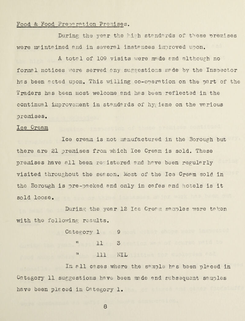 Food & Food Preopp^^tion Pre'iises. During the yeer the ^irh st^-'nd^rds of t’''ese premises v/ere mrinteined and in several instances iiayroved uoon, A total of 109 visits were made end although no formal notices “vere served any suggestions mede by the Inspector has been acted upon. This v/illing co-oaeration on the part of the Traders has been most welcome and has been reflected in the continual improvement in standards of hygiene on the various premises. Ice Cream Ice cream is not manufactured in the Borough but there are 21 premises from which Ice Cream is sold. These premises have all been registered and have been regularly visited throughout the season. Most of the Ice Cream sold in the Borough is pre-oacked and only in cafes and hotels is it sold loose. During the year 12 Ice Cream sa.anles were taken with the following results. Category 1 9 ” 11 5 ” 111 NIL In all cases where the s'^mple h^ s been placed in CcStegory 11 suggestions have been mf^.de and subsequent samples have been placed in Category 1, 8