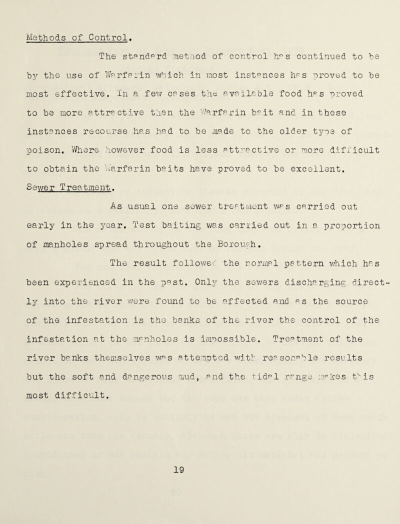 Methods of Control, The stendPrd net/iod of control h^ s continued to he by the use of Werfeiin which in most instP’nces hrs proved to be in.ost effective. In a few cases the available food h='s proved to be more attractive than the Warfarin b^^it and in these instances recourse has had to be made to the older tyne of poison, Vfoere hovv^ever food is less att'^active or more difiicult to obtain the h^arfarin baits have proved to be excellent. Sewer Treatment. As usual one sov/er treatment was carried out early in the year. Test baiting was carried out in a proportion of manholes spread throughout the Boroufh. The result followec the normal pattern which has been experienced in the past. 0nl3^- the sev/ers discharging direct¬ ly into the river were found to be affected and as the source of the infestation is the banks of the river the control of the infestation at the manholes is imnossible. Treatment of the river banks themselves was attem-Dtcd witi reasonable results but the soft and dangerous mud, and the tid^^l range n^kes f'is most difficult. 19