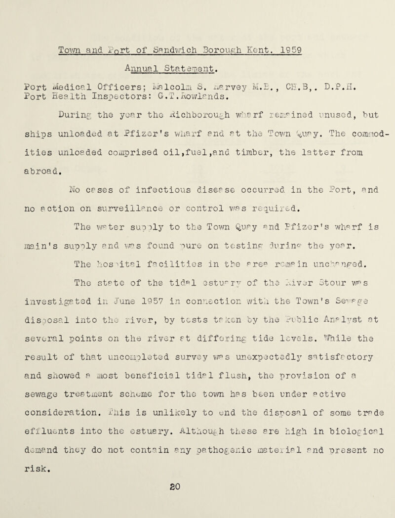 Town and ?nrt of Spndv/ich Borough Kent. 1959 Annual Statement. Port ivledioal Officers; iAlcol:ii S. i-^arvey M.E. , Ci-.B,. D.P.il, Port Health Inspectors: G,T . Howlands. During the year the xiichborou^h wHarf leiL^ined mused, but ships unloaded at Pfizer’s wharf and at the Town '^uay. The comaod- ities unloaded comprised oil,fuel,and timber, the latter from abroad. No cases of infectious disease occurred in the Port, and no action on surveillance or control v.^as required. The w^ter supaly to the Tor/n Q,uay ^^nd Pfizer’s wharf is main’s supaly and v/a.s found nure on testina: durin-^’ the year. The hospital facilities in the are^ remain unemnfed. The state of the tidal estuary of the hiv^jr Stour v\^ s investigated in June 1957 in connection with the Town’s Sev^aye dis:)Osal into the river, by tests tahen by the Public Analyst at several points on the river at differing tide levels. V/h.ile the result of that uncomolated survey v/a s unexpectedly^ satisfactory and showed a most beneficial tidal flush, the provision of a sewage treatment scheme for the town has been under active consideration. I'his is unlikely to end the disposal of some trade effluents into the ostuary. Although these are high in biological demand they do not contain any pathogenic material and present no risk. 20