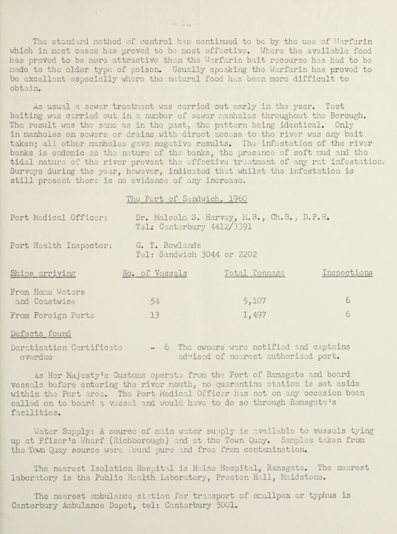 The standard method of control has continued to bo by the use of Warfarin which in most casos has proved to bo most effective. Where the available food has proved to be more attractive than the Warfarin bait recourse has had to be made to the older type of poison. Usually speaking the Warfarin has proved to be excellent especially where the natural food has been more difficult to obtain. As usual a sewer treatment was carried out early in the year. Tost baiting was carried out in a number of sewer manholes throughout the Borough. The result was the same as in the past, the pattern being identical. Only in manholes on sowers or drains with direct access to the river was any bait taken; all other manholes gave negative results. The infestation of the river banks is endemic as the nature of the banks, the presence of soft mud and the tidal nature of the river prevent the effective treatment of any rat infestatio Surveys during the year, however, indicated that whilst the infestation is still present there is no evidence of any increase. The Pert of Sandwich, I960 Port Medical Officer; Dr. Malcolm 3. Harvey, M.B., Gh.B., D.P.H. Teli Canterbury 4412/3391 Port Health Inspector; G. T. Rowlands Tel; Sandwich 3044 or 2202 Ships arriving No. of Vessels Total Tonnage Inspections From Home Waters and Coastwise 54 5,107 6 From Foreign Ports 13 1,497 6 Defects found Dcratisation Certificate 6 The owners wore notified and captains overdue advised of nearest authorised port. As Her Majesty's Customs operate from the Port of Ramsgate and board vessels before entering the river mouth, no quarantine station is set aside within the Port area. The Port Medical Officer has not on any occasion been called on to board a vessel and would have to do so through Ramsgate's facilities. Water Supply; A source of main water supply is available to vessels tying up at Pfizer's Wharf (Richborough) and at the Town Quay, Samples taken from the Town Quay source were found pure and free from contamination. The nearest Isolation Hospital is Haine Hospital, Ramsgate. The nearest laboratory Is the Public Health Laboratory, Preston Hall, Maidstone. The nearest ambulance station for transport of smallpox or typhus is Canterbury Ambulance Depot, tel: Canterbury 5001.