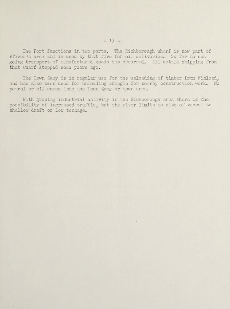 - 13 - The Port functions in two parts. The Richborough wharf is now part of Pfizer's area and is used by that firm, for oil deliveries. So far no sea going transport of manufactured goods has occurred. All cattle shipping from that wharf stopped some years ago. The Town Quay is in regular use for the unloading of timber from Finland, and has also been used for unloading shingle for nearby construction work. No petrol or oil comes into the Town Quay or town area. With growing- industrial activity in the Richborough area there is the possibility of increased traffic, but the river limits to size of vessel to shallow draft or low tonnage.