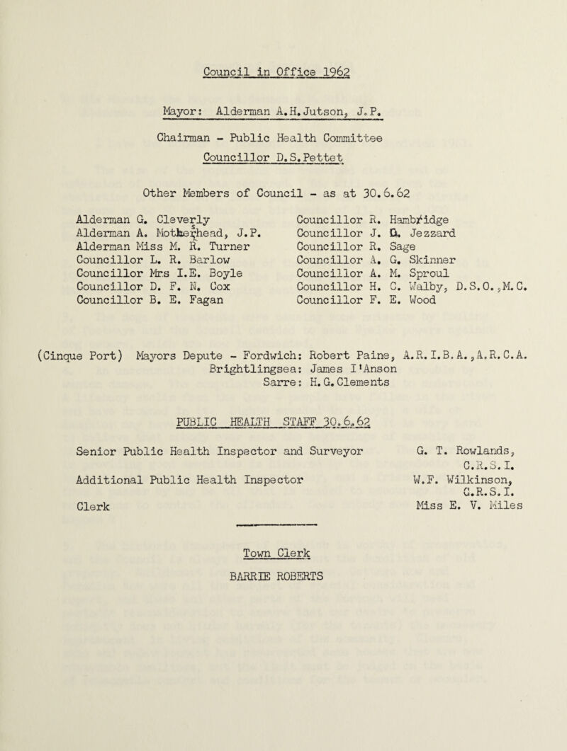 Mayor: Alderman A.H.Jutson^ JoP, Chairman - Public Health Committee Councillor D.S.Pettet Other Members of Council - as at 30.6.62 Alderman G. Cleverly Alderman A, Motkeijhead, J. P. Alderman Miss M. R. Turner Councillor L. R. Barlow Councillor Mr.s I.E. Boyle Councillor D. F. N, Cox Councillor B. E, Fagan Councillor R. Hamb}!^idge Councillor J. D, Jezzard Councillor R. Sage Councillor A, G, Skinner Councillor A. M. Sproul Councillor H. G. Walby, D.S.O.yM. C. Councillor F. E. Wood (Cinque Port) Mayors Depute - Fordwich; Robert Painej A.R.I.B,A.,A.R.C.A. Brightlingsea; James I’Anson Sarre; H.G.Clements PUBLIC HEALTH STAFF 30.6.62 Senior Public Health Inspector and Surveyor G. T, Rowlandsj C.R.S.I. Additional Public Health Inspector W.F. Wilkinson, C.R* S« I. Clerk Miss E. V. Miles Town Clerk BARRIE ROBERTS