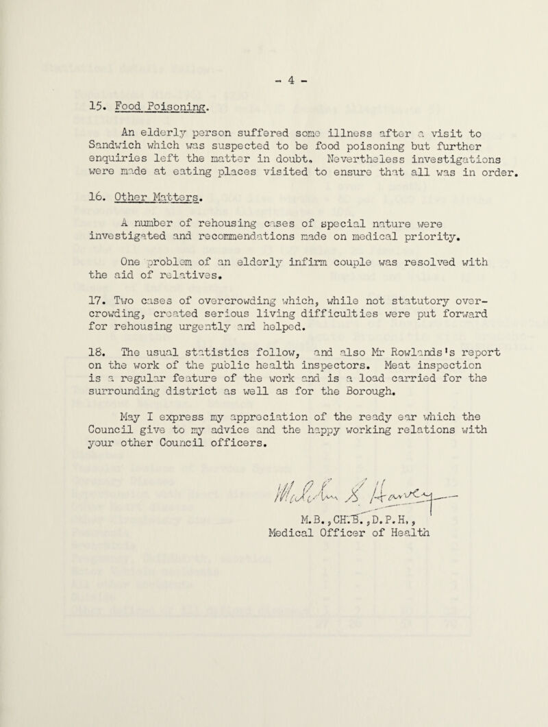 „ 4 - 15* Food Poisoning. An elderly person suffered somo illness after a visit to Sandvich v/hich wis suspected to be food poisoning but further enquiries left the matter in doubt. Nevertheless investigations were made at eating places visited to ensure that all was in order. 16. Other Matters. A number of rehousing cases of special nature were investigated and recommendations made on medical priority. One problem of an elderly infirm couple was resolved with the aid of relatives. 17. Two cases of overcrowding which, while not statutory over¬ crowding, created serious living difficiUties were put forward for rehousing urgently and helped. 18. The usual statistics follow, and also Mr Rowlands’s report on the \TOrk of the public health inspectors. Meat inspection is a regular feature of the work and is a load carried for the surrounding district as well as for the Borough. May I express my appreciation of the ready ear which the Council give to my advice and the happy working relations with your other Council officers. M.B.,CH'.'^. ,D.P.H,, Medical Officer of Health