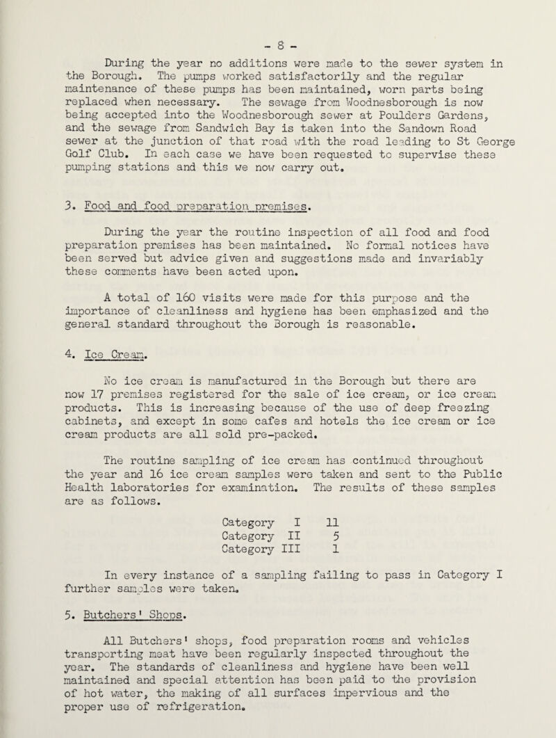 - 8 - During the year no additions were made to the sewer system in the Borough, The pumps v/orked satisfactorily and the regular maintenance of these pumps has been maintained, worn parts being replaced when necessary. The sev/age from VJoodnesborough is nov; being accepted into the Woodnesborough sewer at Boulders Gardens, and the sewage from Sandwich Bay is taken into the Sandown Road sewer at the junction of that road with the road leading to St George Golf Club. In each case we have been requested to supervise these pumping stations and this we noi-i carry out. 3. Food and food preparation premises. During the year the routine inspection of all food and food preparation premises has been maintained. No formal notices have been served but advice given and suggestions made and invariably these comments have been acted upon. A total of 160 visits were made for this purpose and the importance of cleanliness and hygiene has been emphasized and the general standard throughout the Borough is reasonable. 4. Ice Cream. No ice cream is manufactured in the Borough but there are now 17 premises registered for the sale of ice cream, or ice creaia products. This is increasing because of the use of deep freezing cabinets, and except in some cafes and hotels the ice cream or ice cream products are all sold pre-packed. The routine sampling of ice cream has continued throughout the year and 16 ice cream samples were taken and sent to the Public Health laboratories for examination. The results of these samples are as follows. Category I 11 Category II 5 Category III 1 In every instance of a sarapling failing to pass in Category I further samples were taken. 5. Butchers * Shops. All Butchers* shops, food preparation rooms and vehicles transporting meat have been regularly inspected throughout the year. The standards of cleanliness and hygiene have been well maintained and special attention has been paid to tlie provision of hot water, the making of all surfaces impervious and the proper use of refrigeration.