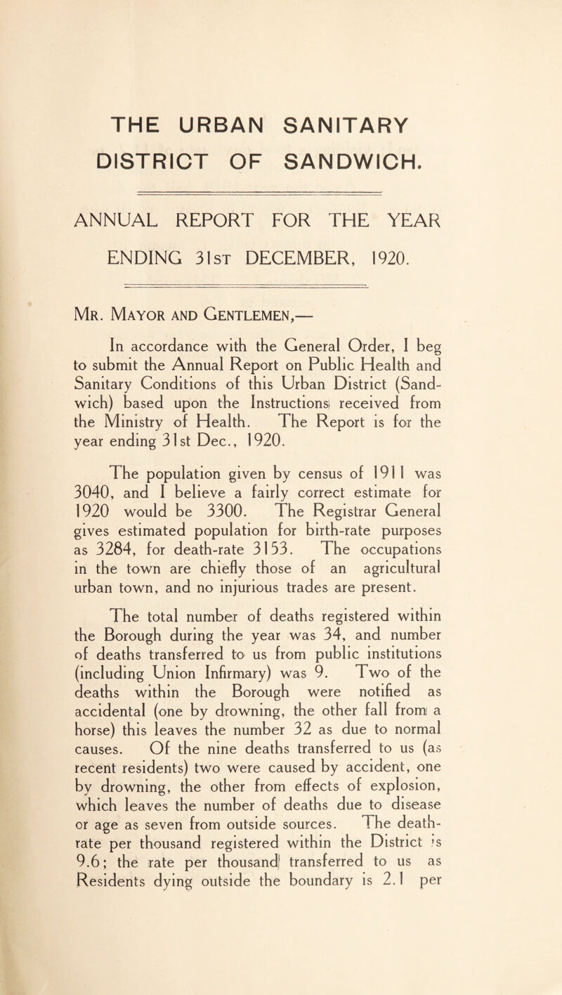 THE URBAN SANITARY DISTRICT OF SANDWICH. ANNUAL REPORT FOR THE YEAR ENDING 31st DECEMBER, 1920. Mr. Mayor and Gentlemen,— In accordance with the General Order, I beg to submit the Annual Report on Public Health and Sanitary Conditions of this Urban District (Sand¬ wich) based upon the Instructions! received from the Ministry of Health. The Report is for the year ending 31st Dec., 1920. The population given by census of 1911 was 3040, and I believe a fairly correct estimate for 1920 would be 3300. The Registrar General gives estimated population for birth-rate purposes as 3284, for death-rate 3133. The occupations in the town are chiefly those of an agricultural urban town, and no injurious trades are present. The total number of deaths registered within the Borough during the year was 34, and number of deaths transferred to us from public institutions (including Union Infirmary) was 9. Two of the deaths within the Borough were notified as accidental (one by drowning, the other fall from a horse) this leaves the number 32 as due to normal causes. Of the nine deaths transferred to us (as recent residents) two were caused by accident, one by drowning, the other from effects of explosion, which leaves the number of deaths due to disease or age as seven from outside sources. The death- rate per thousand registered within the District js 9.6; the rate per thousand) transferred to us as Residents dying outside the boundary is 2.1 per