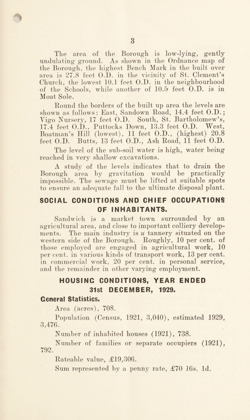 Tlie area of the Borough is low-lying, gently undulating ground. As shown in the Ordnance map of the Borough, the highest Bench Mark in the built over area is 27.8 feet O.I3. in the vicinity of St. Clement’s Church, the lowest 10.1 feet O.D. in the neighbourhood of the Schools, while another of 10.51 feet O.D. is in Moat Sole. Bound the borders of the built up area the levels are shown as follows : East, Sandown Boad, 14.4 feet O.D.; Yigo Nursery, IT feet O.D. South, St. Bartholomew’s, 17.4 feet O.D., Puttocks Down, 13.3 feet O.D. West, Boatman’s Hill (lowest), 11 feet O.D., (highest) 20.8 feet O.D. Butts, 13 feet O.D., Ash Boad, 11 feet O.D. The level of the sub-soil water is high, water being reached in very shallow excavations. A study of the levels indicates that to drain the Borough area by gravitation would he practically impossible. The sewage must he lifted at suitable spots to ensure an adequate fall to the ultimate disposal plant. SOCIAL CONDITIONS AND CHIEF OCCUPATIONS OF INHABITANTS. Sandwich is a market town surrounded by an agricultural area, and close to important colliery develop¬ ments. The main industry is a' tannery situated on the western side of the Borough. Boughly, 10 per cent, of those employed are engaged in agricultural work, 10 per cent, in various kinds of transport work, 13 per cent, in commercial work, 20 per cent, in personal service, and the remainder in other varying employment. HOUSING CONDITIONS, YEAR ENDED 31st DECEMBER, 1929. General Statistics. Area (acres), 708. Population (Census, 1921, 3,040), estimated 1929, 3,476. Number of inhabited houses (1921), 738. Number of families or separate occupiers (1921), 792. Bateable value, £19,306. Sum represented by a penny rate, £70 16s. Id.