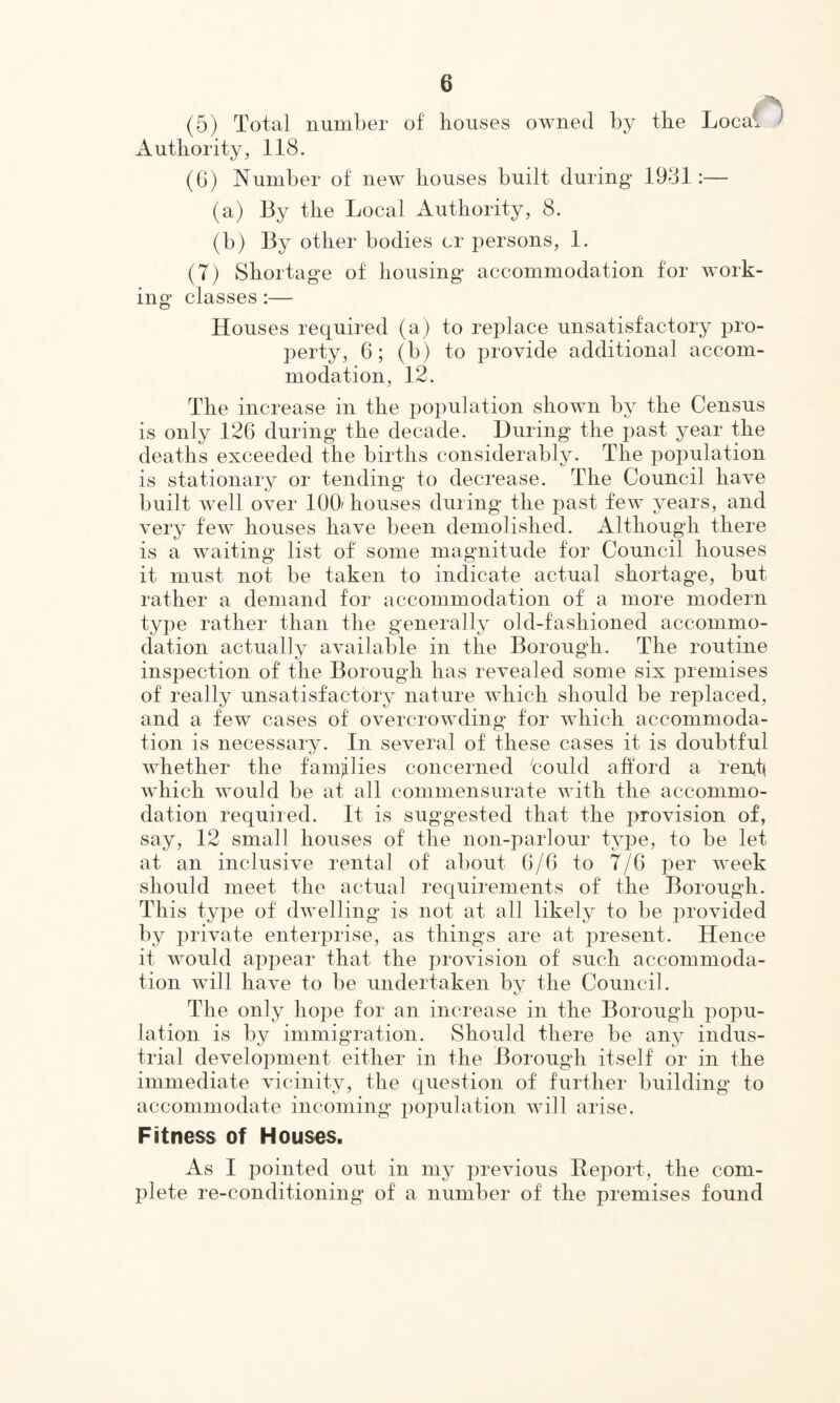 (5) Total number of houses owned by the Local Authority, 118. (6) Number of new houses built during 1981:— (a) By the Local Authority, 8. (b) By other bodies cr persons, 1. (7) Shortage of housing accommodation for work¬ ing classes:— Houses required (a) to replace unsatisfactory pro¬ perty, 6; (b) to provide additional accom¬ modation, 12. The increase in the population shown by the Census is only 126 during the decade. During the past year the deaths exceeded the births considerably. The population is stationary or tending to decrease. The Council have built well over 100 houses during the past few years, and very few houses have been demolished. Although there is a waiting list of some magnitude for Council houses it must not be taken to indicate actual shortage, but rather a demand for accommodation of a more modern type rather than the generally old-fashioned accommo¬ dation actually available in the Borough. The routine inspection of the Borough has revealed some six premises of really unsatisfactory nature which should be replaced, and a few cases of overcrowding for which accommoda¬ tion is necessary. In several of these cases it is doubtful whether the families concerned 'could afford a rent which would be at all commensurate with the accommo¬ dation required. It is suggested that the provision of, say, 12 small houses of the non-parlour type, to be let at an inclusive rental of about 6/6 to 7/6 per week should meet the actual requirements of the Borough. This type of dwelling is not at all likely to be provided by private enterprise, as things are at present. Hence it would appear that the provision of such accommoda¬ tion will have to be undertaken by the Council. The only hope for an increase in the Borough popu¬ lation is by immigration. Should there be any indus¬ trial development either in the Borough itself or in the immediate vicinity, the question of further building to accommodate incoming population will arise. Fitness of Houses. As I pointed out in my previous Report, the com¬ plete re-conditioning of a number of the premises found